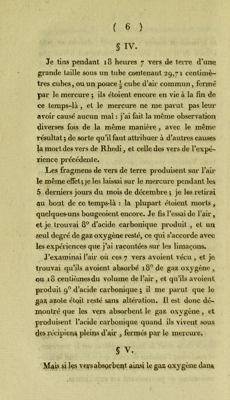 S IV. Je tins pendant i8 heures 7 Ters de teire d’une grande taille sous un tube contenant 29,71 centimè- tres cubes, ou un pouce t cube d’air commun, fermé par le mercure : ils étoient encore en vie à la fin de ce lemps-là , et le mercure ne me parut pas leur ai’^oir causé aucun mal : j’ai fait la même observation diverses fois de la même manière , avec le même résultat ; de sorte qu’il faut attribuer à d’autres causes |a mort des vers de Rhedi, et celle des vers de l’expé- rience précédente. Les fragmens de vers de terre produisent sur l’air le même effet;je les laissai sur le mercure pendant les 5 derniers jours du mois de décembre ; je les retirai au bout de ce temps-là ; la plupart étoient morts, quelques-uns bougeoient encore. Je fis l’essai de l’air, et je trouvai 8° d’acide cai’bonique produit , et un seul degré de gaz oxygène resté, ce qui s’accorde avec les expériences que j’ai racontées sur les limaçons. J’examinai l’air où ces 7 vers avoient vécu , et je trouvai qu’ils avoient absorbé 18° de gaz oxygène, ou 18 centièmes du volume de l’air, et qu’ils avoient produit 9° d’acide carbonique ; il me parut que le ga^ azote étoit resté sans altération. Il est donc dé- înontré que les vers absorbent le gaz oxygène , et produisent l’acide carbonique quand ils vivent sous des récipient pleins d’an*, ferrnés par le raercui'e, § V, Mais Içs veys absorbent ainsi le gaz oxygène dana