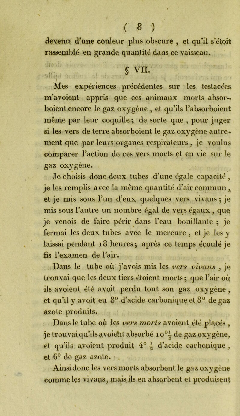 deyenu d'üne côixleur plus obscure , el qu’il s’étoit rassemblé en grande quantilé dans ce vaisseau. . § VII. Mes expériences précédentes sur les teslacées m’avoienl appris que ces animaux morts absor- boienl encore le gaz oxygène , et qu’ils l’absorboient même par leur coquille*, de sorte que , pom juger si les vers de terre absorboient le gaz oxygène autre- ment que par leurs organes respirateurs , je voulus comparer l’action de ces vers morts el en vie sur le gaz oxygène. Je choisis donc deux tubes d’une égale capacité , je les remplis avec la même quantité d'air connmm , et je mis sous l’uii d’eux quelques vers vivans ; je mis sous l’autre un nombre égal de vers égaux, que je venois de faire périr dans l’eau bouillante ; je fermai les deux tubes avec le mercure , el je les y laissai pendant i8 heures; après ce temps écoulé je fis l’examen de l’air. Dans le tube où j’avois mis les vers vivans , je trouvai que les deux tiers étoient morts ; que l’air où ils avoient été ayoit perdu toiit son gaz oxygène , et qu’il y avoit eu 8° d'acide carbonique cl 8° de gaz azote produils. Dans le tube où les vers morts avoieait été placés , je trouvai qu’ils avoieait absorbé io°i de gaz oxygène, et qu’ils avoient produit 4° 5 d’acide carbonique, et 6° de gaz azote. Ainsi donc les vers morts absorbent le gaz oxygène comme les viv^ans, mais ils en absorbent el produisent