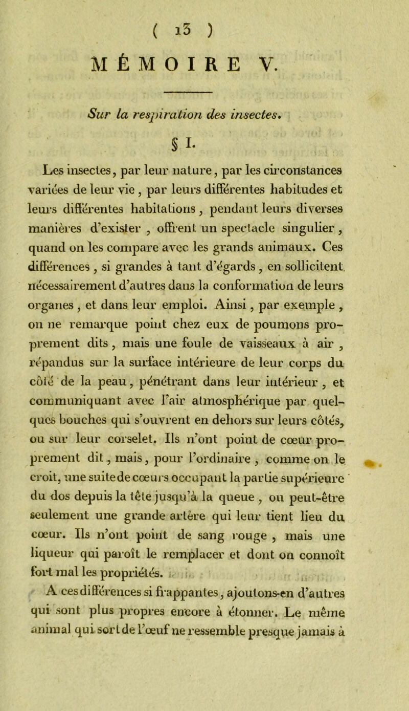 MÉMOIRE V. Sur la resjnration des insectes. § I- Les uosectes, par leur nature, par les cii’constances variées de leur vie , par leurs différentes habitudes et leuis différentes habitations , pendant leurs diverses manières d’exister , offrent un speclaclc singulier , quand on les compare avec les grands animaux. Ces différences , si grandes à tant d’égards , en sollicitent nécessairement d’auti'es dans la conformation de leurs organes , et dans leur emploi. Ainsi, par exemple , on ne remai’que point chez eux de poumons pro- prement dits, mais une foule de vaisseaux à air , répandus sur la surface intérieure de leur corps du côté de la peau, pénétrant dans leur intérieur , et communiquant avec l’air atmosphérique par quel- ques bouches qui s’ouvrent en dehors sur leurs côtés, ou sur leur corselet. Ils n’ont point de cœur pro- prement dit, mais, pour l’ordinaire , comme on le croit, une suite de cœurs occupant la partie supérieure du dos depuis la tête jusqu’à la queue , ou peut-être seulement une grande artère qui leur tient lieu du cœur. Ils n’ont point de sang l ouge , mais une liqueur qui paroît le remplacer et dont on connoît foii mal les propriétés. A cesdiflérencessi frappantes, ajoutons-en d’autres cjui sont plus propres encore à étomier. Le même animal qui sort de l’œuf ne ressemble presqvie jamais à