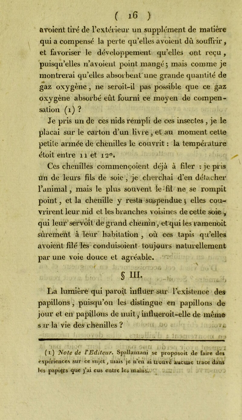 ûvolerlt tiré de l’extérieur un supplément de matière qui a compensé la perte qu’elles avoieuL dû souffrir, et favoriser le développement qu’elles ont reçu , puisqu’elles n’avoieiil point mangé 5 mais comme je montrerai qu’elles absorbent une grande quantité de gaz oxygène, ne seroit-il pas possible que ce gaz oxygène absorbé eût fourni ce moyen de compen- sation (1) ? Je pris un de ces nids rempli de ces insectes , je le plaçai sur le carton d’un livre, et au moment celte petite armée de chenilles le couvrit : la température étoit enti’e 11 et 12'’* Ces chenilles commençoient déjà à filer ; je pris un de leurs fils de soie , je . cherchai d’en détacher l’animal, mais le plus souvent le-fil ne se rompit point, et la chenille y resta suspendue \ elles cou- vrirent leur nid et les branches voisines de cette soie , qui leur servbit de grand chemin, et qui les ramenoit sûrement à leur habitation , où ces tapis qu’elles avoient filé les conduisoient toujours naturellement par une voie douce et agréable. § III. La lumière qui paroî;t influer sur l’existence des papillons, puisqu’on les distingue en papillons de jour et en papillons de nuit, influeroit-elle de même s ir la vie des chenilles ? . u ( I ) Note de l'Editeur. Spallauzani se proposoit de faire de* expériences sur ce sujet, mais je n’en ai trouvé aucune trace dans les pajùers que j’ai eus entre les mains.