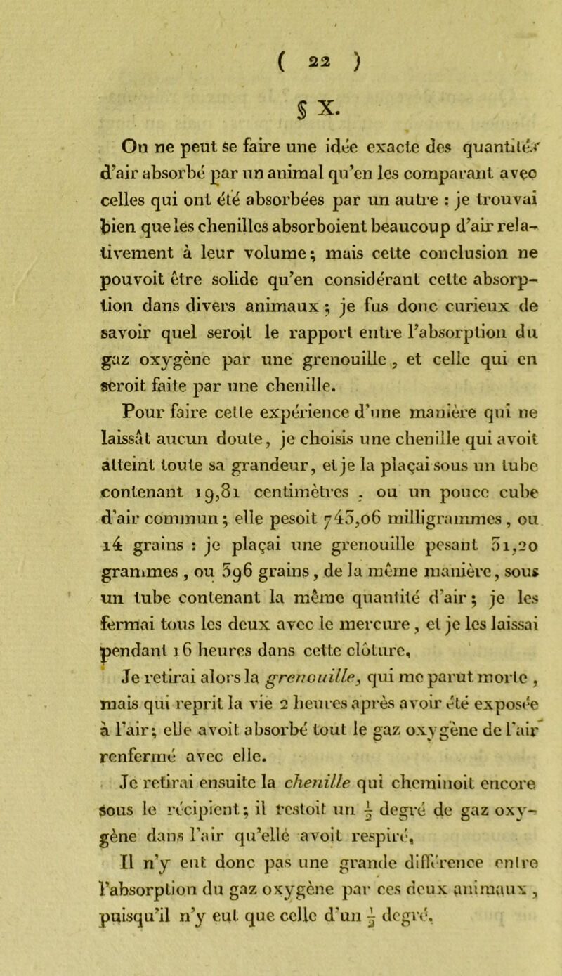 S X. On ne peut se faire une idée exacte des quantilé-f d’air absorbé par un animal qu’en les compai’ant avec celles qui ont été absorbées par un autre : je trouvai bien que les chenilles absorboient beaucoup d’air rela- tivement à leur volume; mais cette conclusion ne pouvoit être solide qu’en considérant cette absorp- tion dans divers animaux ; je fus donc curieux de savoir quel seroit le rapport entre l’absorption du gaz oxygène par une grenouille , et celle qui en «croit faite par une chenille. Pour faire cette expéi’ience d’une manière qui ne laissât aucun doute, je choisis une chenille qui avoit atteint toute sa grandeur, et je la plaçai sous un tube contenant ig,8i centimètres , ou un pouce cube d’air commun; elle pesoit 745,06 milligrammes , ou i4 grains : je plaçai une grenouille pesant 51,20 grammes , ou 396 grains, de la même inanièi'c, sous un tube contenant la même quantité d’air ; je les fermai tous les deux avec le mercure, et je les laissai pendant 1G heures dans cette clôture. Je retirai alors la grenouille, qui me parut morte , mais qui reprit la vie 2 heures après avoir été exposée à l’air; elle avoit absorbé tout le gaz oxygène de l’air renfermé avec elle. Je retirai ensuite la chenille qui cherainoit encore «ous le récipient; il l’csloit un | degré de gaz oxy- gène dans l’air qu’elle avoit respiré. Il n’y eut donc pas une grande dilTércnce entre l’absorption du gaz oxygène par ces deux animaux , puisqu’il n’y eut que celle d'un ^ degré,