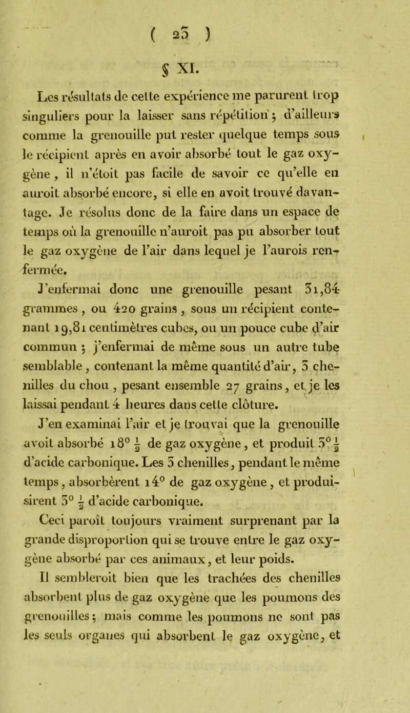 ( 25 ) § XI. Les résultats de celte expérience me parurent trop singuliers pour la laisser sans répétition j d’ailleurs comme la grenouille put rester quelque temps sous le récipient après en avoir absorbé tout le gaz oxy- gène , il n’étoit pas facile de savoir ce qu’elle en auroit absorbé encore, si elle en avoit trouvé davan- tage. Je résolus donc de la faire dans un espace de temps où la grenouille n’auroit pas pu absorber tout le gaz oxygène de l’air dans lequel je l’aurois ren- fermée. J’enfermai donc une grenouille pesant 31,84 grammes , ou éso grains , sous un récipient conte- nant 19,81 centimètres cubes, ou un pouce cube d’air commun •, j’enfermai de même sous un autre tube semblable, contenant la même quantité d’air, 5 che- nilles du chou , pesant ensemble 27 grains, et je les laissai pendant 4 hem'es dans cette, clôture. J’en examinai l’air et je trouvai que la grenouille avoit absorbé 18° 5 de gaz oxygène, et produit 5° 5 d’acide carbonique. Les 5 chenilles, pendant le même temps, ab.sorbèrent 14° de gaz oxygène, et produi- sirent 5° 5 d’acide cai’bonique. Ceci paroît toujours vraiment surprenant par la grande disproportion qui se trouve entre le gaz oxy- gène absorbé par ces animaux, et leur poids. Il sembleroit bien que les trachées des chenilles absorbent plus de gaz oxygène que les poumons des grenouilles; mais comme les poumons ne sont pas les seuls organes qui absorbent le gaz oxygène, et