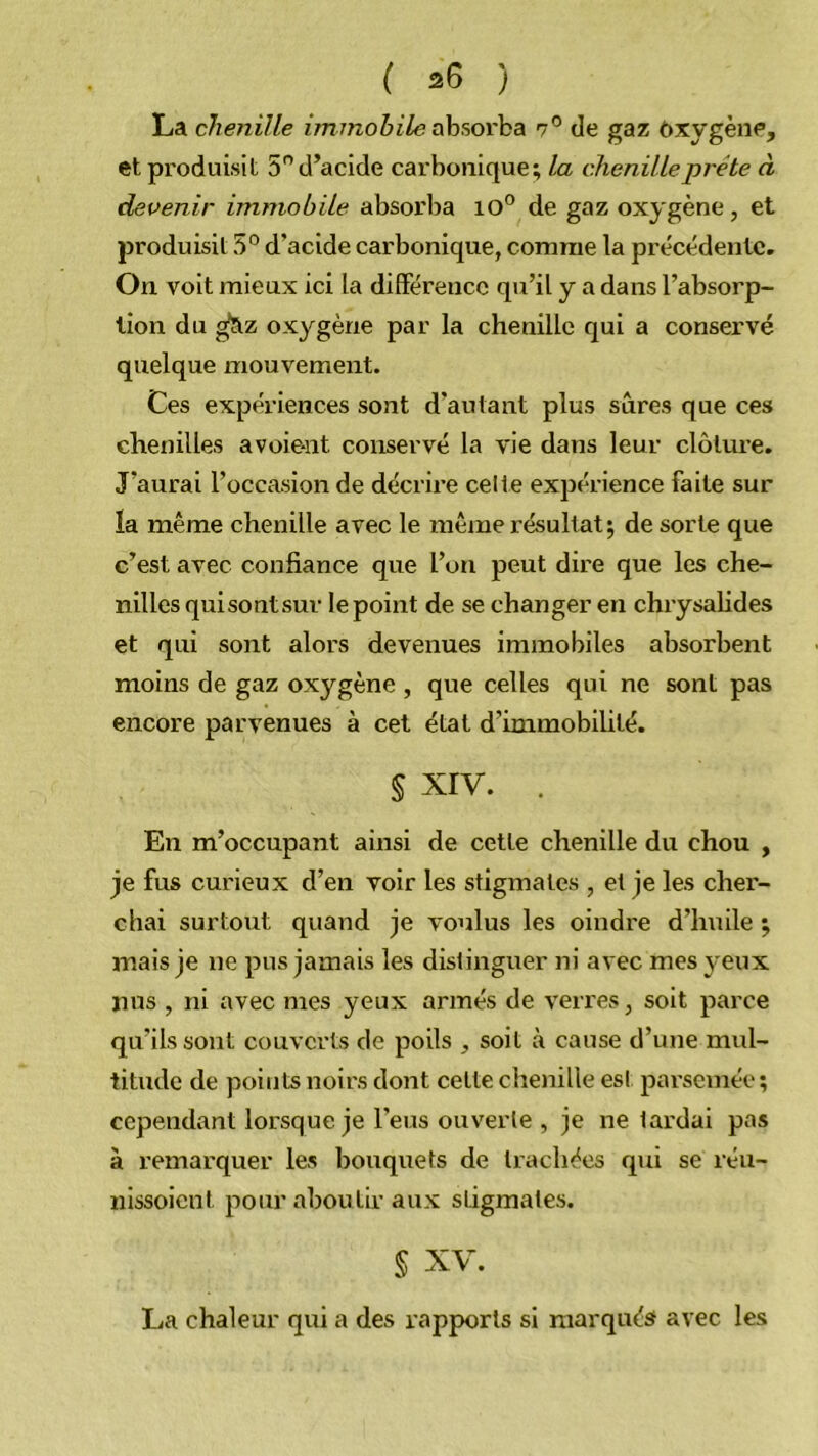 ( 20 ) La chenille immobile ahsorha 7® de gaz ôxygène, et produisit 5” d’acide carbonique; la chenille prête à devenir immobile absorba 10° de gaz oxygène, et produisit 5° d’acide carbonique, comme la précédente. On voit mieux ici la différence qu’il y a dans l’absorp- tion du ^z oxygène par la chenille qui a conservé quelque mouvement. Ces expériences sont d’autant plus sûres que ces chenilles a voient conservé la vie dans leur clôture. J’aurai l’occasion de décrii’e celle expérience faite sur la même chenille avec le même résultat; de sorte que c’est avec confiance que l’on peut dire que les che- nilles quisontsur le point de se changer en chrysahdes et qui sont alors devenues immobiles absorbent moins de gaz oxygène , que celles qui ne sont pas encore parvenues à cet état d’immobihté. § xrv. . En m’occupant ainsi de cette chenille du chou , je fus curieux d’en voir les stigmates , et je les cher- chai surtout quand je voulus les oindre d’huile ; mais je ne pus jamais les distinguer ni avec mes yeux nus , ni avec mes yeux armés de verres, soit parce qu’ils sont couverts de poils , soit à cause d’une mul- titude de points noirs dont cette choiille est parsemée; cependant lorsque je l’eus ouverte , je ne tardai pas à remarquer les bouquets de trachées qui se réu- nissoienl pour aboutir aux stigmates. § XV. La chaleur qui a des rapports si niarquést avec les