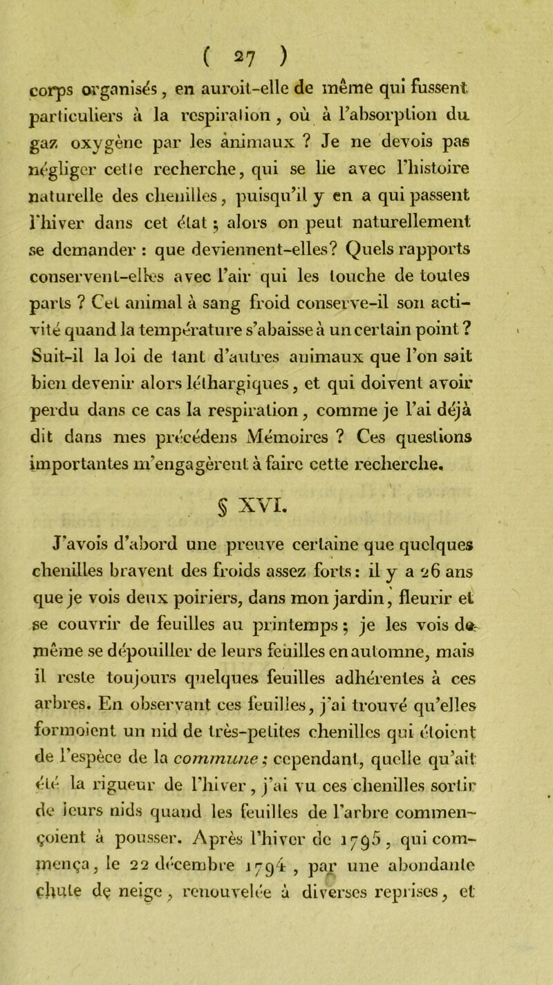 corps organisës, en auroil-elle de même qui fussent, particuliers à la respiration, où à rabsorplion da gaz oxygène par les animaux ? Je ne devois pas négliger celle recherche, qui se lie avec Thistoire naturelle des chenilles, puisqu’il y en a qui passent i'hiver dans cet état ; alors on peut naturellement se demander : que deviennent-elles? Quels rapports conservent-elles avec l’air qui les louche de toutes parts ? Cet animal à sang froid conserve-il son acti- vité quand la température s’abaisse à un certain point ? Suit-il la loi de tant d’autres animaux que l’on sait bien devenir alors léthargiques, et qui doivent avoir perdu dans ce cas la respiration , comme je l’ai déjà dit dans mes précédens Mémoires ? Ces questions importantes m’engagèrent à faire cette recherche, § XVI. J’avois d’abord une preuve certaine que quelques chenilles bravent des froids assez forts; il y a s:6 ans que je vois deux poiriers, dans mon jardin, fleurir et se couvrir de feuilles au printemps ; je les vois d»r même se dépouiller de leurs feuilles en automne, mais il l’csle toujom’s quelques feuilles adhérentes à ces arbres. En observant ces feuilles, j’ai trouvé qu’elles formoient un nid de très-petites chenilles qui étoient de l’espèce de la commune ; cependant, quelle qu’ait été la l'igueur de l’hiver , j’ai vu ces chenilles sortir de ieurs nid.s quand les feuilles de l’arbre commen- çoient à pous.ser. Après Thiver de 1795, qui com- mença, le 22 décembre i794: , par une abondante chute dç neige, renouvelée à diverses reprises, et