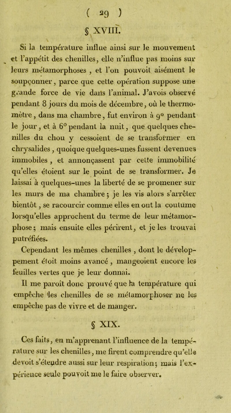 § XVIII. Si la tempéralure influe ainsi sur le mouvement et l’appétit des chenilles, elle n’influe pas moins sur leurs métamorphoses , et l’on pouvoil aisément le soupçonner, parce que cette opération suppose une grande force de vie dails l’animal. J’avois observé pendant 8 jours du mois de décembre, où le thermo- mètre , dans ma chambre, fut environ 39° pendant le jour , et à 6° pendant la nuit, que quelques che- nilles du chou y cessoient de se transformer en chrysalides , quoique quelques-unes fussent devenues immobiles , et annonçassent par cette immobilité qu’elles étoient sur le point de se transformer. Je laissai à quelques-unes la hberté de se promener sur les murs de ma chambre j je les vis alors s’arrêter bientôt, se racourcir comme elles en ont la coutume lorsqu’elles approchent du terme de leur métamor- phose 5 mais ensuite elles périi'ent, et je les trouvai putréfiées. Cependant les mêmes chenilles , dont le dévelop- pement éloit moins avancé , mangeoient encore les feuilles vertes que je leur donnai. Il me pai'oît donc prouvé que ha température qui empêche 'les clienilles de se métamorphoser ne les empêche pas de vivre et de manger. § XIX. Ces faits, en m’apprenant l’influence de la tempé- rature sur les chenilles, me firent comprendi'e qu’elle devoit s’éteudre aussi sur leur respiration^ mais l’ex- périence seule pouyoit me le faire observer.