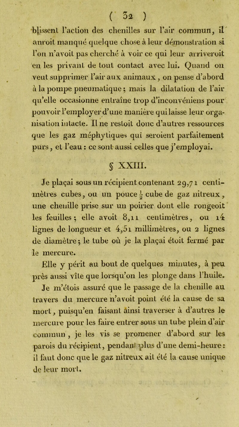 bj.i.ssenl l’action des chenilles sur l’air commun, il anroit manqué quelque chose à leur démonslralion si l’on n’avoit pas cherché à voir ce qui leur arriveroit en les privant de tout contact avec lui. Quand on vent supprimer l’air aux animaux, on pense d’abord à la pompe pneumatique \ mais la dilatation de l’air qu’elle occasionne entraîne trop d’inconvéniens pour pouvoir l’employer d’une manièi-e qui laisse leur orga- nisation intacte. Une restoit donc d’autres ressources que les gaz méphyllques qui seroient parfailement purs, et l’eau ; ce sont aussi celles que j’employai. § XXIII. Je plaçai sous un récipient contenant 29,71 centi- mètres cubes, ou un pouce ~ cube de gaz nitreux, une cheuüle prise sur un poirier dont elle rongeoit les feuilles*, elle avoit 8,11 centimètres, ou i4 lignes de longueur et 4,51 millimètres, ou 2 lignes de diamèti'e ; le tube où je la plaçai étoit fermé par le mercure. Elle y périt au bout de quelques minutes, à peu près aussi vîle que lorsqu’on les plonge dans l’huile. Je m’étois assuré que le passage de la chenille au travers du mercure n’avoit point été la cause de sa mort, puisqu’en faisant ainsi traverser à d’autres le mercure pour les faire entrer sous un tube plein d’air commun , je les vis se promener d’abord sur les parois du l’écipient, pendant ylus d’une demi-heure: il faut donc que le gaz nitreux ail été la cause unique de leur mort.