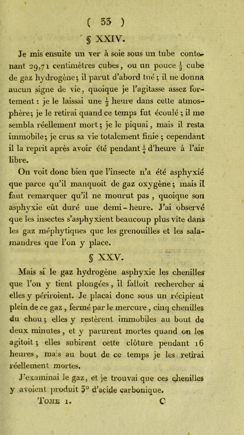 ( 55 ) § XXIV. Je mis ensuite un ver à soie sous un tube conte»- liant 29,71 centimètres cubes, ou un pouce | cube de gaz hydrogène-, il parut d’abord tué ; il ne donna aucun signe de vie, quoique je l’agitasse assez for- tement : je le laissai une heure dans cette atmos- phèi’e; je le retirai quand ce temps fut écoulé ; il me sembla réellement mort 5 je le piquai, mais il resta immobile; je crus sa vie totalement finie ; cependant il la reprit après avoir été pendant ^ d’heure à l’air libre. On voit donc bien que l’insecte n’a été asphyxié que parce qu’il manquoit de gaz oxygène ; mais il faut remarquer qu’il ne mourut pas , quoique son asphyxie eût duré une derai-lieure. J’ai observé que les insectes s’asphyxient beaucoup plus vite dans les gaz méjihytiques que les grenouilles et les sala- manch’es que l’on y place. § XXV. Mais si le gaz hydrogène asphyxie les chenilles que l’on y tient plongées, il falloit rechercher si elles y périroieut. Je plaçai donc sous un récipient plein de ce gaz , fei’mé par le mercure, cinq chenilles du chou ; elles y restèrent immobiles au bout de deux minutes, et y parurent mortes quand on les agitoit ; elles subirent cette clôture pendant 16 hem es, ma s au bout de ce temps je les retirai réellement mortes. J’examinai le gaz, et je trouvai que ces c;îienilles y avoient jnoduit 5° d’acide carbonique. Tome 1. C