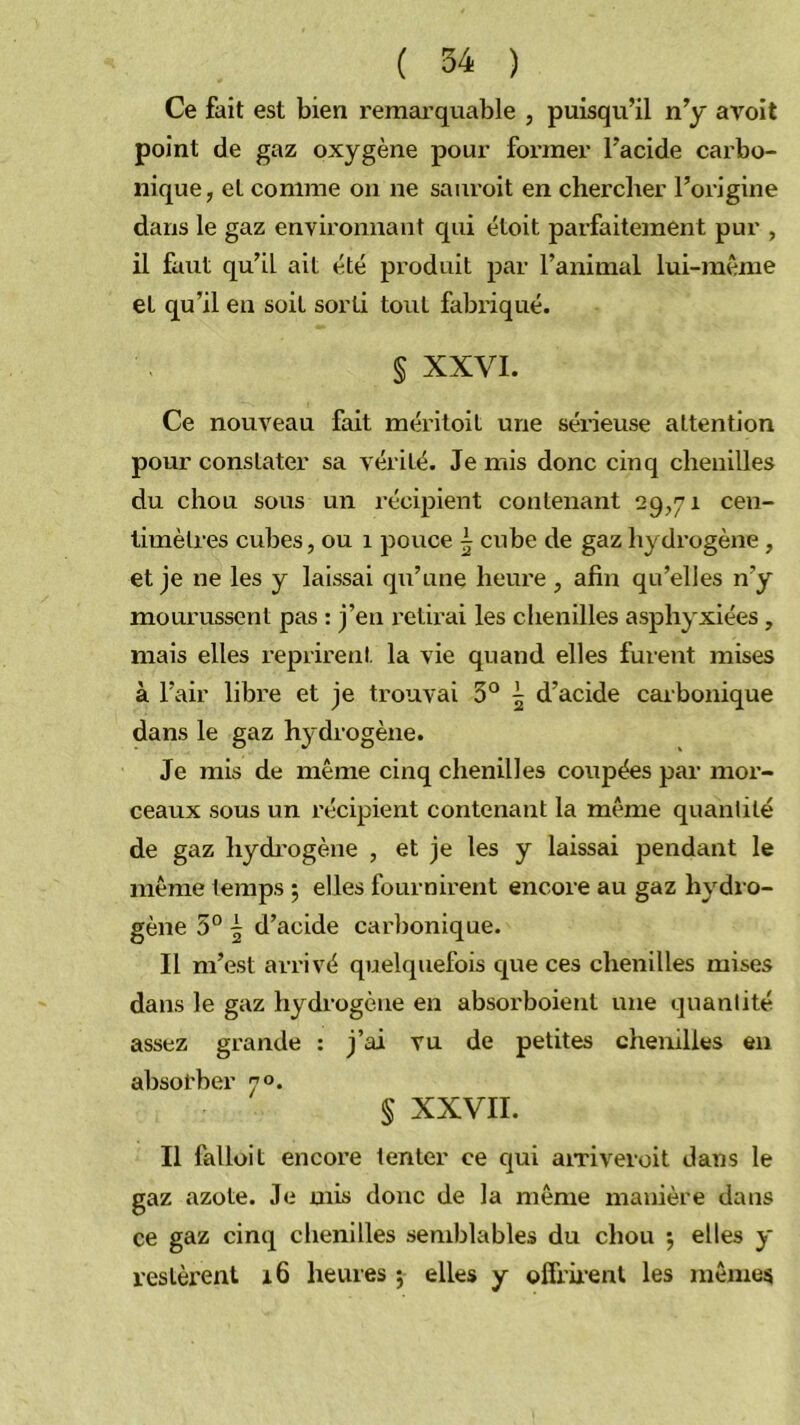 Ce fait est bien remarquable , puisqu’il n’y avoit point de gaz oxygène pour former l’acide carbo- nique, et comme on ne sauroit en chercher l’origine dans le gaz environnant qui éloit parfaitement pur , il faut qu’il ait été produit par l’animal lui-même et qu’il en soit sorti tout fabi’iqué. § XXVI. Ce nouveau fait mériloit une séneuse attention pour constater sa vérité. Je mis donc cinq chenilles du chou sous un récijjient contenant 29,71 cen- timètres cubes, ou 1 pouce i cube de gaz hydrogène , et je ne les y laissai qu’une heure , afin qu’elles n’y mourussent pas : j’en retirai les chenilles asphyxiées, mais elles l’eprirent la vie quand elles fm-ent mises à l’air libre et je trouvai 3° ^ d’acide carbonique dans le gaz hydrogène. Je mis de même cinq chenilles coupées par mor- ceaux sous un récipient contenant la même quanlilé de gaz hydrogène , et je les y laissai pendant le même temps 5 elles fournirent encore au gaz hj’^dro- gène 5° ^ d’acide carbonique. Il m’est arrivé quelquefois que ces chenilles mises dans le gaz hydrogène en absorboient une quantité assez grande : j’ai vu de petites chenilles en absorber 70. § XXVII. Il falloit encore tenter ce qui aiTiveroit dans le gaz azote. Je mê> donc de la même manière dans ce gaz cinq chenilles semblables du chou 5 elles y restèrent 16 heures j elles y ofh’u-enl les mêmes