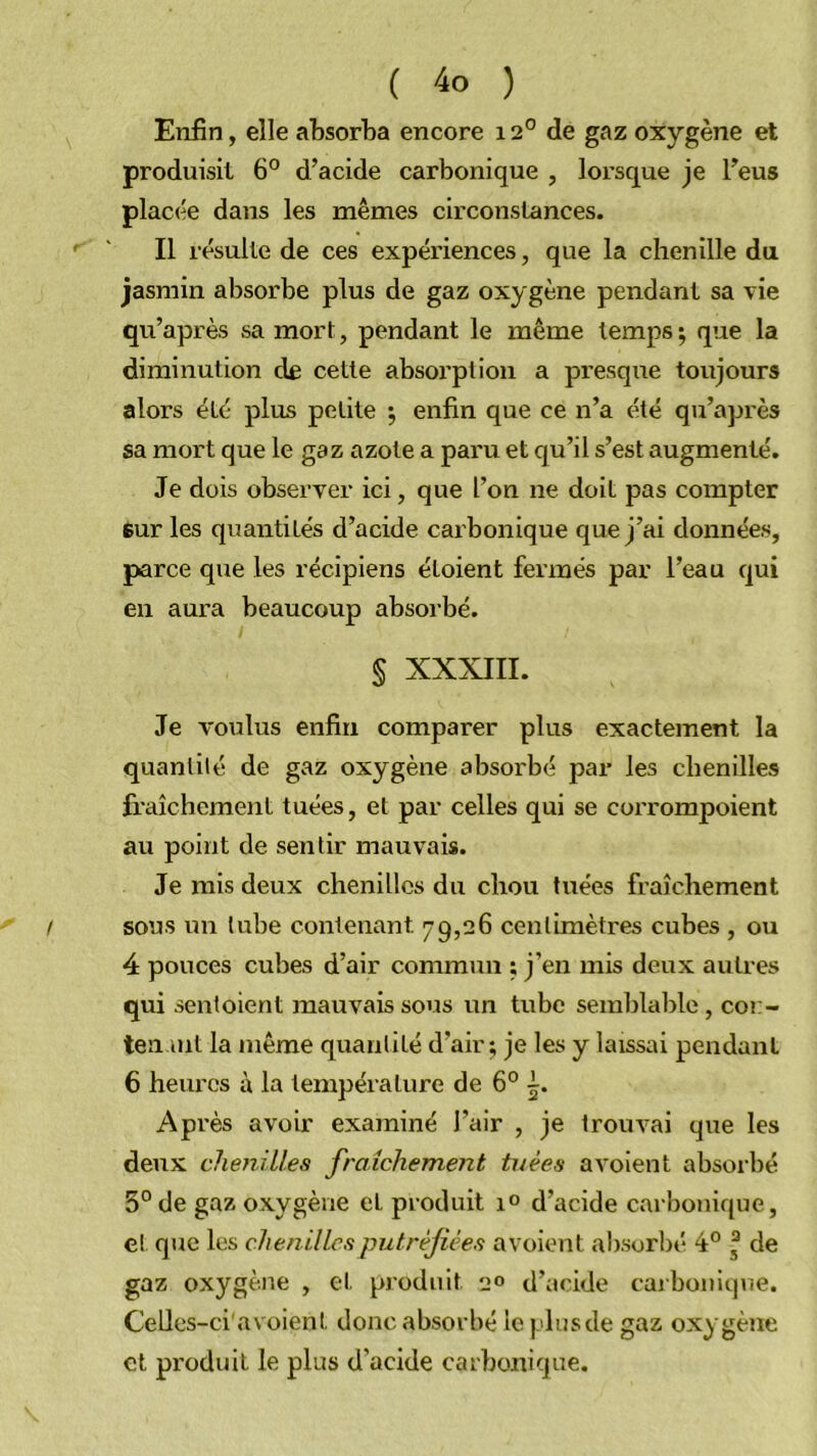 Enfin, elle absorba encore 12° de gaz oxygène et produisit 6® d’acide carbonique , lorsque je l’eus placée dans les mêmes circonstances. ' Il résulte de ces expériences, que la chenille du jasmin absorbe plus de gaz oxygène pendant sa vie qu’après sa mort, pendant le même temps ; que la diminution cIê cette absorption a presqtie toujours alors été plus petite 5 enfin que ce n’a été qu’après sa mort que le gaz azote a paru et qu’il s’est augmenté. Je dois observer ici, que l’on ne doit pas compter sur les quantités d’acide carbonique que j’ai données, parce que les récipiens éloient fermés par l’eau qui en aura beaucoup absorbé. § XXXIII. Je voulus enfin comparer plus exactement la quantité de gaz oxygène absorbé par les chenilles fraîchement tuées, et par celles qui se corrompoient au point de sentir mauvais. Je mis deux chenilles du chou tuées fraîchement ! sous un tube contenant 79,26 centimètres cubes , ou 4 pouces cubes d’air commun : j’en mis deux autres qui sentoient mauvais sous un tube semblable, cor- teii lut la même quantité d’air; je les y laissai pendant 6 heures à la température de 6° i. Après avoir examiné l’air , je trouvai que les deux chenilles fraîchement tuées avoient absorbé 3° de gaz oxygène et produit d’acide carbonique, et que les chenilles putréfiées avoient alisorbé 4° , de gaz oxygène , et produit 'jo d’acide caibonique. Celles-ci'avoient donc absorbé leplnsde gaz oxygène et produit le plus d’acide carbonique.
