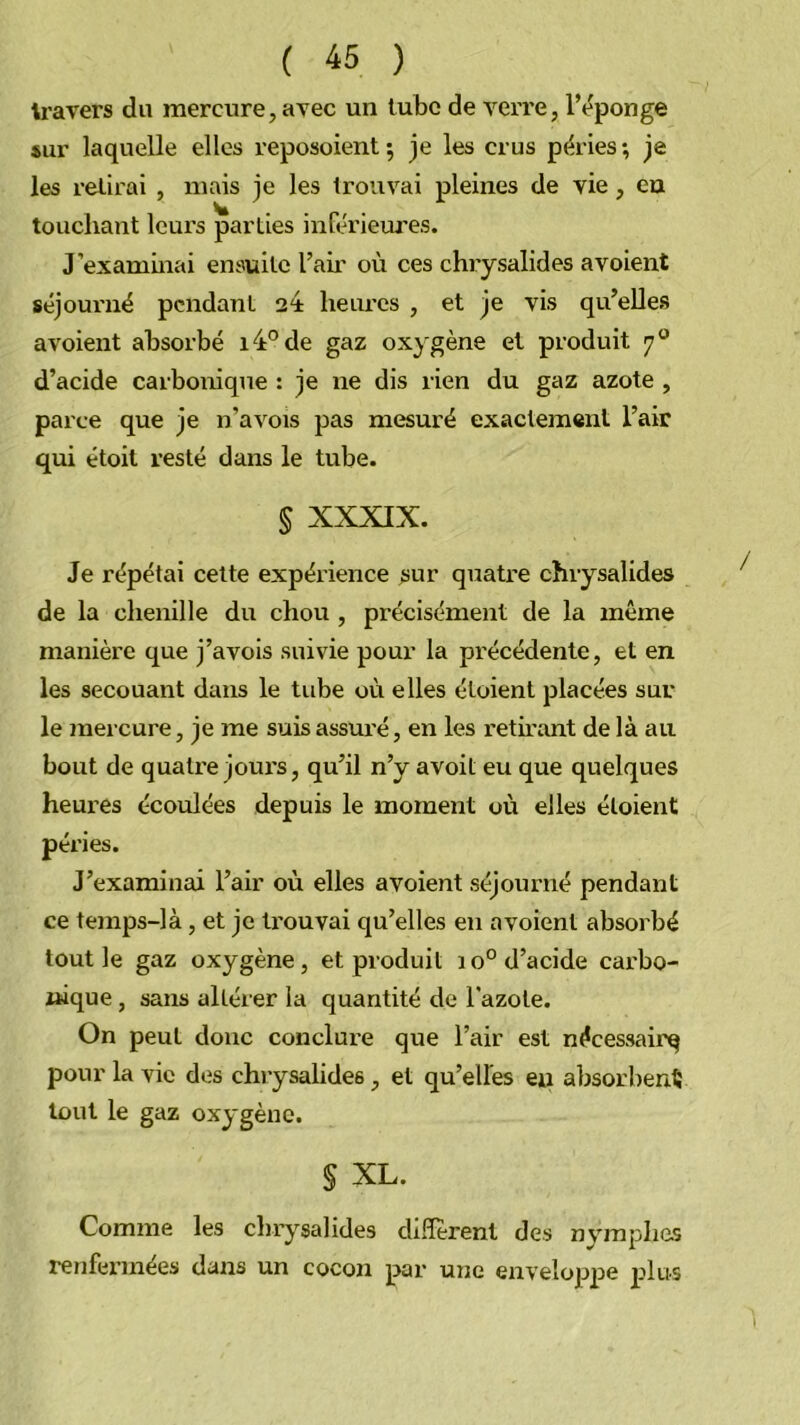 travers du mercure, avec un tube de verre, l’éponge sur laquelle elles reposoient; je les crus péries; je les relirai , mais je les trouvai pleines de vie, eu touchant leurs parties inférieures. J’examinai ensuite l’air où ces chrysalides avoient séjourné pendant heiu’cs , et je vis qu’elles avoient absorbé 14*^ de gaz oxygène et produit 7® d’acide carbonique : je ne dis rien du gaz azote , parce que je n’a vois pas mesuré exactement l’air qui étoit resté dans le tube. § XXXIX. Je répétai celte expérience ^ur quatre chrysalides de la chenille du chou , précisément de la même manière que j’avois suivie pour la précédente, et en les secouant dans le tube où elles étoient placées sur le mercure, je me suis assuré, en les reth’ant de là au bout de quatre jours, qu’il n’y avoit eu que quelques heures écoulées depuis le moment où elles étoient péries. J’examinai l’air où elles avoient séjourné pendant ce temps-là, et je trouvai qu’elles en avoient absorbé tout le gaz oxygène, et produit 10° d’acide carbo- nique , sans altérer la quantité de l’azote. On peut donc conclui’e que l’air est nécessairq pour la vie des chrysalides, et qu’elles eu absorbent tout le gaz oxygène. § XL. Comme les cbrj''salides diflerent des nymphes renfermées dans un cocon par une enveloppe plus