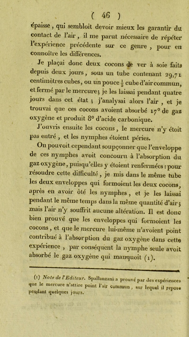 épaisse, qui sembloit devoir mieux les garantir du contact de l’aii’, il zne parut nécessaire de réjDéter l’expérience précédente sur ce genre , pour en connoiire les difTérences. Je plaçai donc deux cocons de ver à soie faits depuis deux jours, sous un tube contenant 25,71 centiinèti es cubes, ou un pouce ^ cube d’air commun, et ferme parle mercure; je les laissai pendant quatre jours dans cet état ; j’analysai alors l’air , et je trouvai que ces cocons a voient absorbé 17° de gaz produit 8° d’acide carbonique. J’ouvris ensuite les cocons, le mercure n’y étoit pas entré , et les nymphes étoient péries. On pouvoit cependant soupçonner que l’enveloppe de ces nymphes avoit concouru à l’absorption du gaz oxygène, puisqu’cUes y étoient renfermées : pour résoudre cette difficulté, je mis dans le même tube les deux enveloppes qui formoient les deux cocons, après en avoir ôté les nymphes , et je les laissai pendant le même temps dans la même quantité d’air; mais l’air n’y souffrit aucune altération. Il est donc bien prouvé que les enveloppes qui formoient les cocons, et que le mercure lui-même n’a voient point contribue à l’absorption du gaz oxygène dans cette expérience , par conséquent la nymphe seule avoit absorbé le gaz oxygène qui manquoit (ij. (i) Note de rEditeur. Sjullanzani a prouvé par des expériences que le mercure n’aturc point l’ai, commun, sur lequel il repose pettdant quelques jouis.