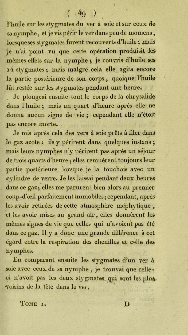 i'iiuile sur les stygraales du ver à soie et sur ceux de sa nymphe, et je vis périr le ver dans peu de momens , lorsqueses slygmales furent recouverts dliuile j mais Je n’ai point vu que celle opéi'ation pi’oduisîL les mêmes effets sur la nymphe 5 je couvris d’huile ses i4 styginales ; mais malgré cela elle agita encore la partie postérieure de son corps, quoique l’huile lût restée sur les slygmates pendant une heure. Je plongeai ensuite tout le corps de la chrysalide dans rhuile 5 mais un quart d’heure après elle ne donna aucun signe de ' vie ; cependant elle n’étoit pas encore morte. Je mis après cela des vers à soie prêts à filer dans le gaz azote ; ils y périi'ent dans quelques instans 5 mais leurs nymphes n’y périrent pas après un séjour de trois quarts d’heure 5 elles remuèrent toujours leur partie postérieure lorsque je la touchois avec un cylindre de veiTe. Je les laissai pendant deux heures dans ce gaz; elles me parurent bien alors au premier coup-d'œil parfaitement immobiles; cependant, après les avoir retirées de cette atmosphère méphytique , et les avoir mises au grand air, elles donnèrent les mêmes signes de vie que celles qui n’avoierit pas été dans ce gaz. Il y a donc une grande différence à cet égard entre la respiration des chenilles et celle des nymphes. En comparant ensuite les stygraates d’un ver à soie avec ceux de sa nymphe , je trouvai que celle- ci n’a voit pas les deux slygmates. qui sont les plus voisins de la tête dans le vei. Tome j. D