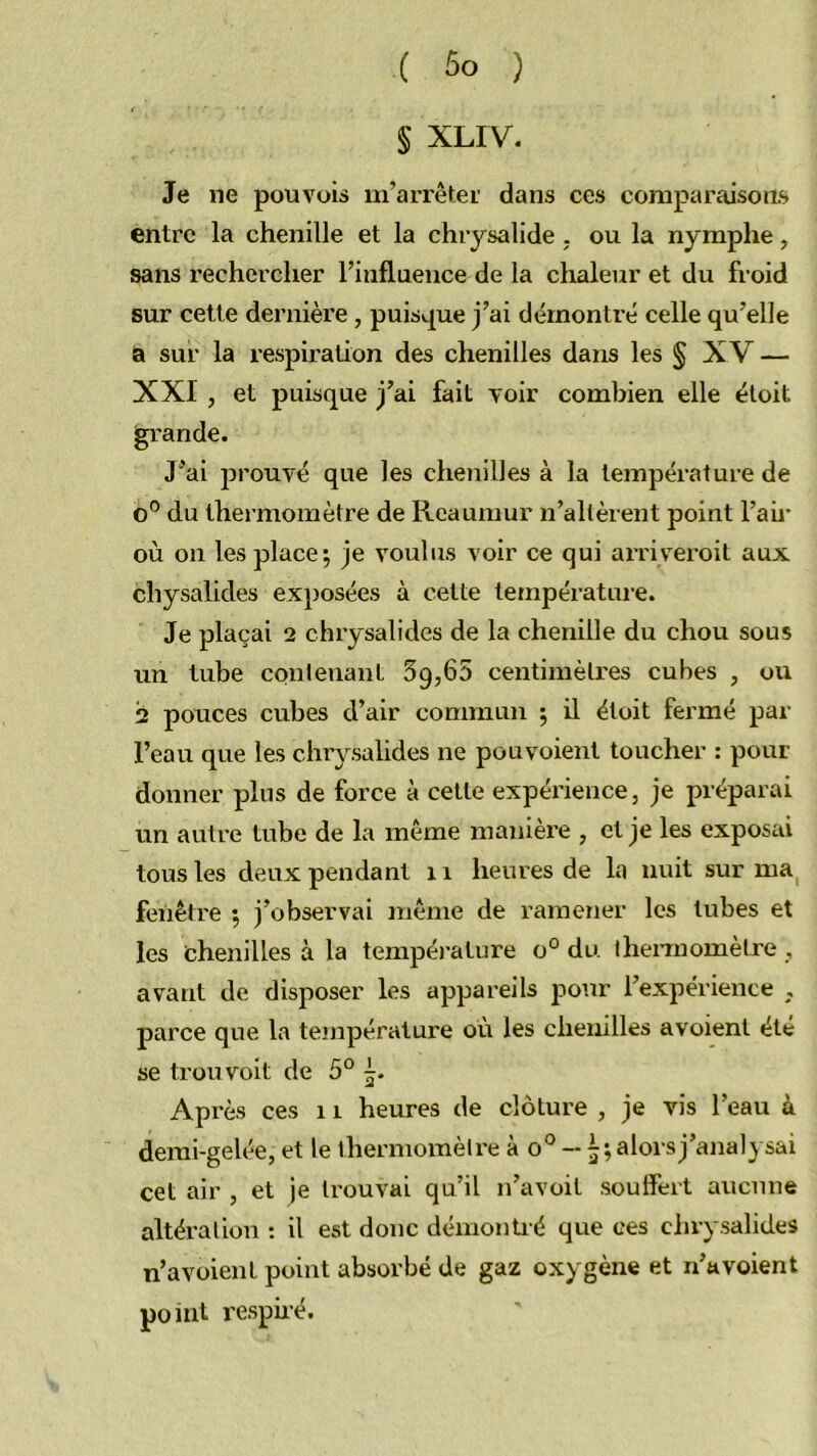 § XLIV. Je ne pouvoir m’arrêtei' dans ces comparaisons entre la chenille et la chrysalide , ou la nymphe, sans rechercher l’influence de la chaleur et du froid sur cette dernière, puisque j’ai démontré celle qu’elle a sur la respiration des chenilles dans les § XV — XXI , et puisque j’ai fait Toir combien elle éloit grande. J’ai prouvé que les chenilles à la température de 0° du thermomètre de lleaumur n’allèrent point l’aii’ où on les placer je voulus voir ce qui ai’riveroil aux chysalides exposées à cette température. Je plaçai 2 chrysalides de la chenille du chou sous un tube contenant 39,65 centimèli'es cubes , ou 2 pouces cubes d’air commun j il étoit fermé par l’eau que les chrysalides ne pouvoient toucher : pour donner plus de force à cette expérience, je préparai un autre tube de la inême manière , et je les exposai tous les deux pendant ii heures de la nuit sur ma fenêtre 5 j’observai jnême de ramener les tubes et les ichenilles à la tempéi-ature 0° du iheimomèlre , avant de disposer les appareils potir l’expérience , parce que la température où les chenilles avoient été se trou volt de 5° Ap rès ces 11 heures de clôture , je vis l’eau à demi-gelée, et le thermomèire à 0° -- 5; alorsj’anal} sai cet air , et je trouvai qu’il n’avoit soulfert aucune altération : il est donc démontré que ces chrysalides n’avoienl point absorbé de gaz oxygène et n’avoient point respiré.