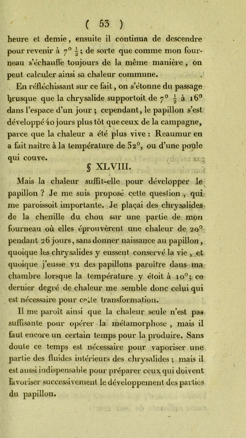 heure et; demie, ensuite il continua de descendre pour x’evenir à 7® | ; de sorte que comme mon four- neau s’échauffe toujours de la même manière, on peut calculer ainsi sa chaleur commune. En réfléchissant sur ce fait, on s’étonne du passage l;irusque que la chrysalide supportoit de 7 ° ^ à 16° dans l’espace d’un jour ; cependant, le papillon s’est développé 4o jours plus tôt que ceux de la campagne, parce que la chaleur a été plus vive : Reaumur en a fait naître à la température de 52°, ou d’une poule qui couve. § XLVIII. Mais la chaleur suffil-elle pour développer le papillon? Je me suis proposé cette question, qui me paroissoit importante. Je plaçai des chrysalides- de la chenille du chou sur une partie de mon fourneau où elles éprouvèrent une chaleur de 20° pendant 26 jours, sans donner naissance au papillon, quoique les chrysalides y eussent conservé la vie , et quoique j’eusse vu des papillons pai'oître dans ma chambre lorsque la température y étoit à 10°; ce dernier degré de chaleur me semble donc celui qui est nécessaire pour ce Je transformation. Il me paroît ainsi que la chaleur seule n’est pas suffisante pour ojxérer la métamorphose , mais il faut encore un certain temps pour la produire. Sans doute ce temps est nécessaire pour vaporiser une partie des fluides intérieurs des chrysalides ; mais il est aussi indispensalxle pour préparer ceux qui doivent favoriser successivement le développement des parties du papillon.