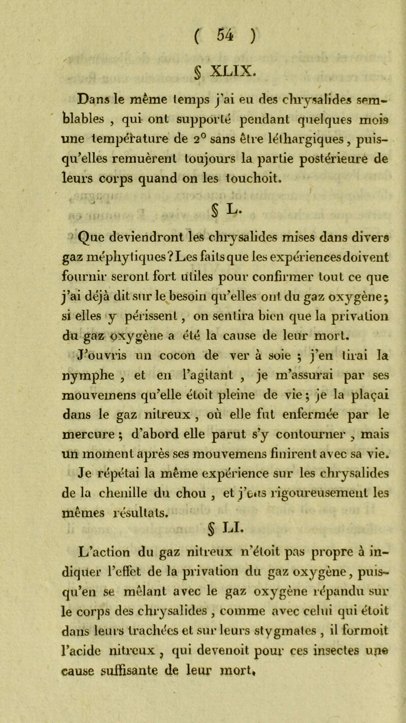 § XLIX. Dans le même temps j’ai eu des chrysalides sem- blables , qui ont supporté pendant quelques mois une tempétature de 2° sans être léthargiques, puis- qu’elles remuèrent toujours la partie postérieure de leurs corps quand on les 1 ou choit. § L. Que deviendront les chrysalides mises dans divei's gaz méphytiques?Les faitsque les expériences doivent fournir seront fort utiles pour confirmer tout ce que j’ai déjà dit sur le besoin qu’elles ont du gaz oxygène; si elles y périssent, on sentira bien que la privation du gaz oxygène a été la cause de leur mort. J’ouvris un cocon de ver à soie ; j’en tirai la nymphe , et en l’agitant , je m’assurai par ses mouvemens qu’elle étolt pleine de vie ; je la plaçai dans le gaz nitreux , où elle fut enfermée par le mercure ; d’abord elle parut s’y contourner , mais un moment après ses mouvemens finirent avec sa vie. Je répétai la même expérience sur les chrysalides de la chenille du chou , et j’ciis rigoureusement les mêmes résultats. § LI. L’action du gaz nitreux n’étoit pas propre à in- diquer l’effet de la privation du gaz oxygène, puis- qu’en se mêlant avec le gaz oxygène répandu sur le corps des chrysalides , comme avec celui qui étoit dans leurs trachées et sur leurs stygmates , il formoit l’acide nitreux , qui devenoit pour ces insectes upe cause suffisante de leur mort.