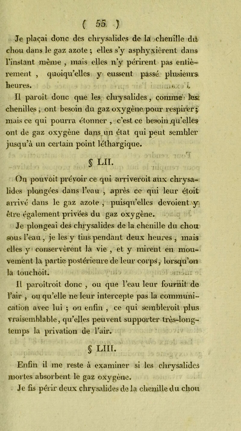 Je plaçai donc des chrysalides de la chenille dit chou dans le gaz azote ^ elles s y a.sphyxièrent dans l’instant même , mais elles n’y périrent pas entiè- rement , quoiqu’elles y eussent passé plusieurs heures. . i- II paroît donc que les chrysalides, comme lèsi chenilles, ont besoin du gaz oxygène pom- respirer j mais ce qui pourra étonner , c’est ce besoin .qu’elles ont de gaz oxygène dans un état qui peut sembler jusqu’à un certain point léthargique. § LU. On pouvoit prévoir ce qui arriveroit aux chrysa- lides plongées dans l’eau , après ce qui leur étoit arrivé dans le gaz azote , puisqu’elles dévoient y être également privées du gaz oxygène. Je plongeai des chrysalides de la chenille du chou sous l’eau, je les y tins pendant deux heures , mais elles y conservèrent la vie , et y mirent en mou- vement la partie po.stérieure de leur corps, lorsqu’on la touchoit. Il paroîtroit donc , ou que l’eau leur fournit de l’air , ou qu’elle ne leur intercepte pas la communi- cation avec lui ; ou enfin , ce qui sembleroit plus vraisemblable, qu’elles peuvent supporter très-long- temps la privation de l’air. § LUI. Enfin il me reste à examiner si les chrysalides mortes absorbent le gaz oxygène. Je fis périr deux chrysalides de la chenille du chou