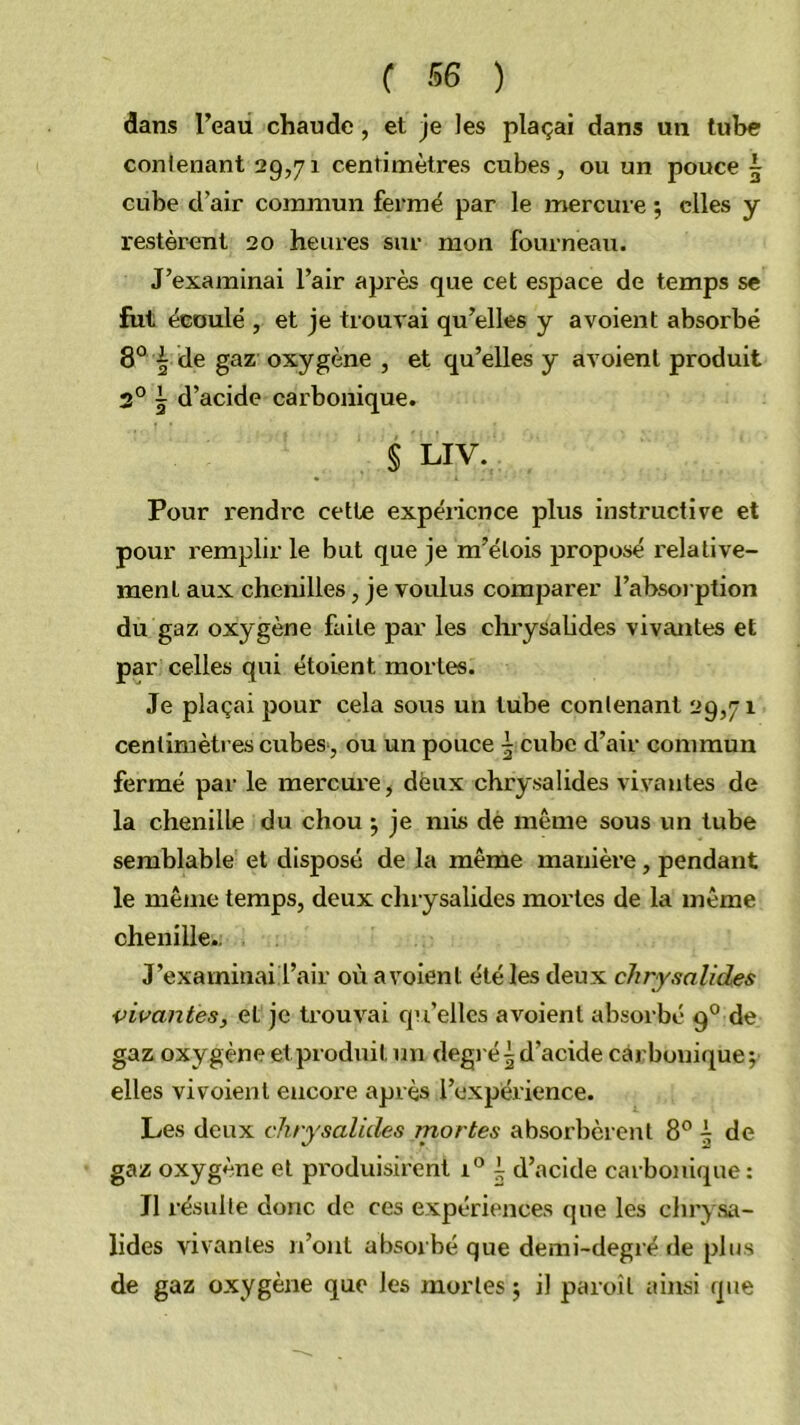 f SB ) dans Teau chaude, et je les plaçai dans un tube contenant 29,71 centimètres cubes, ou un pouce 5 cube d’air commun fermé par le mercure ; elles y restèrent 20 heures sur mon fourneau. J’examinai l’air après que cet espace de temps se fut écoulé , et je trouvai qu’elles y avoient absorbé 8° ^ de gaz oxygène , et qu’elles y avoient produit 3° J d’acide carbonique. § LIV. Pour rendre cette expérience plus instructive et pour remplir le but que je m’étois proposé relative- ment aux chenilles, je voulus comparer l’absoi ption du gaz oxygène fuite par les chrysaUdes vivantes et par celles qui étoient mortes. Je plaçai pour cela sous un tube contenant 29,71 centimètres cubes , ou un pouce i cube d’air commun fermé par le mercure, deux chrysalides vivantes de la chenille du chou 5 je mis dé même sous un tube semblable et disposé de la même manière, pendant le même temps, deux chrysalides mortes de la même chenille., J’examinail’air où avoient été les deux chrysalides vivantes, et je trouvai qu’elles avoient absorbé 9° de gaz oxygène et produit un degié^ d’acide carbonique; elles vivoient encore après l’expérience. Les deux chrysalides rnortes absorbèrent 8® è de gaz oxygène et produisirent i® i d’acide carbonique : J1 résulte donc de ces expériences que les clnysa- lides vivantes n’ont absorbé que demi-degré de plus de gaz oxygène que les mortes ; il paroît ainsi que