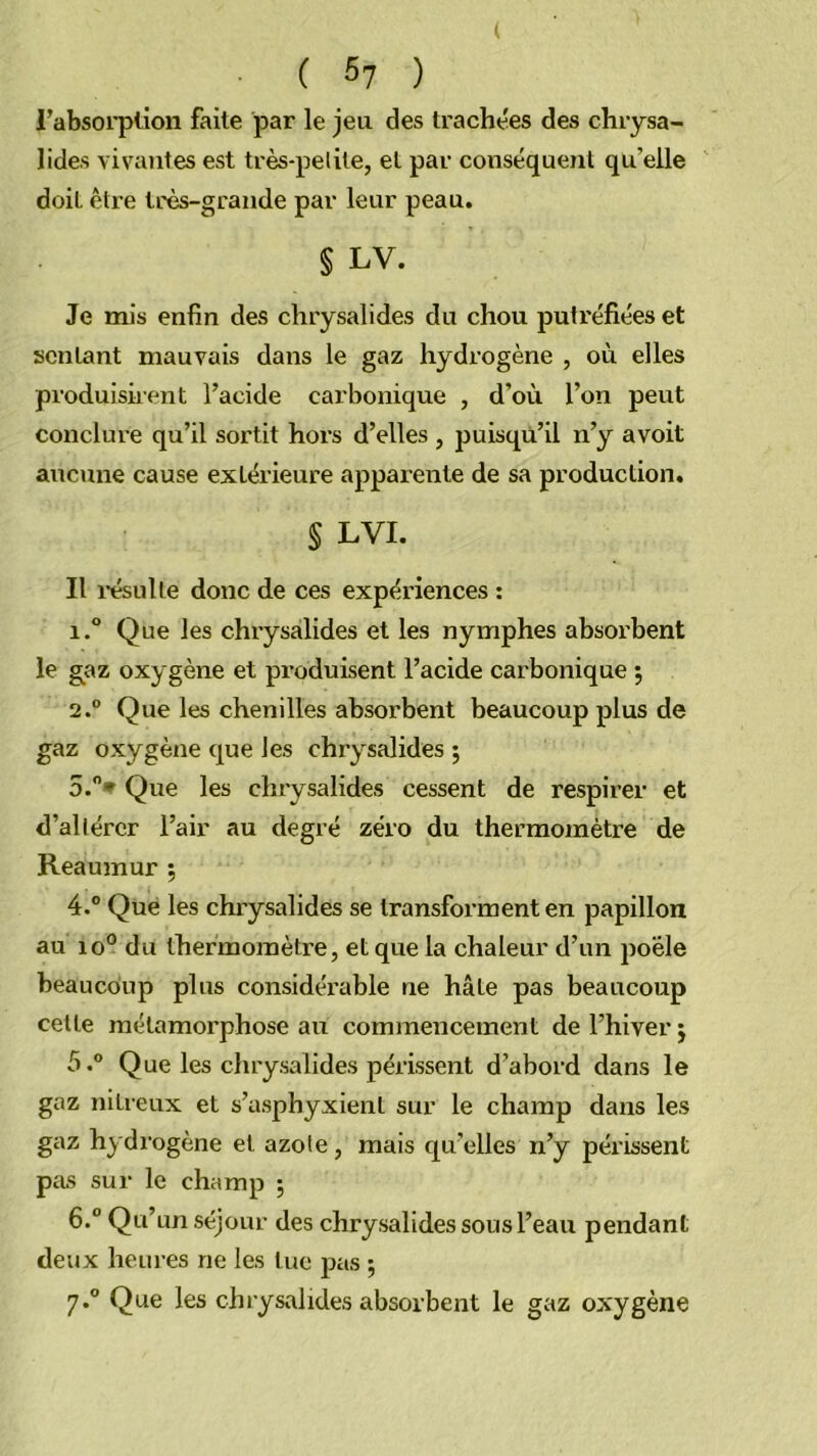 ( C 57 ) rabsoi'plion faite par le jeu des trachées des chrysa- lides vivantes est très-pelite, et par conséquent qu’elle doit être très-grande par leur peau. § LV. Je mis enfin des chrysalides du chou putréfiées et sentant mauvais dans le gaz hydrogène , où elles produiskent l’acide carbonique , d’où l’on peut conclure qu’il sortit hors d’elles , puisqu’il n’y avoit aucune cause extérieure apparente de sa production. § LVI. Il l'ésulle donc de ces expériences ; 1. Que les chrysalides et les nymphes ahsox'bent le gaz oxygène et pi’oduisent l’acide carbonique 5 2° Que les chenilles absorbent beaucoup plus de gaz oxygène que les chrysalides ; 5. ”* Que les chrysalides cessent de respirer et d’allércr l’air au degré zéro du thermomètre de Reaumur ; 4.® Que les chrysalides se transforment en papillon au 10° du thermomètre, et que la chaleur d’un poêle beaucoup plus considérable ne hâte pas beaucoup cette métamorphose au commencement de l’hiver j 5° Que les chrysalides périssent d’abord dans le gaz nitreux et s’asphyxient sur le champ dans les gaz hydi'ogène et azole, mais quelles n’y péi'issent pas sur le champ ; 6. ® Qu’un séjour des chrysalides sous l’eau pendant deux heures ne les tue pas ;