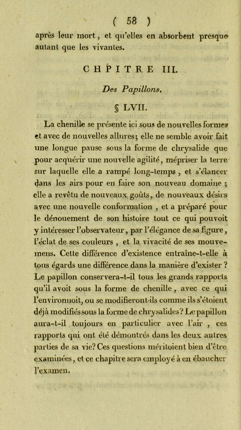 après leur mort, et qu’elles en absorbent presque autant que les vivantes. C H P I T R E III. Des Papillons. § LVII. La chenille se présente ici sous de nouvelles forme» et avec de nouvelles allures; elle ne semble avoir fait une longue pause sous la forme de chrysalide que pour acqiiérir une nouvelle agilité, mépriser la terre sur laquelle elle a rampé long-temps , et s’élancer dans les airs poin: en Lire son nouveau domaine ; elle a revêtu de nouveaux goûts, de nouveaux désiis avec une nouvelle conformation , et a préparé pour le dénouement de son histoire tout ce qui pouvoit y intéresser l’observateiu*, par l’élégance de sa figure, l’éclat de ses couleurs , et la vivacité de ses mouve- mens. Cette différence d’existence enlraîne-t-eUe à tous égards une différence dans la manière d’exister ? Le papillon conservera-t-il tous les grands rapports qu’il a voit sous la forme de chenille, avec ce qui l’environnoit, ou se modifieront-ils comme ils s’étoient déjà modifiés sous la forme de chrysalides? Le papillon aura-t-il toujours en particulier avec l’air , ces rapports qui ont été démontrés dans les deux autres parties de sa vie? Ces questions niéritoient bien d’être examinées, et ce chapitre sera employé à en ébaucher l’examen.