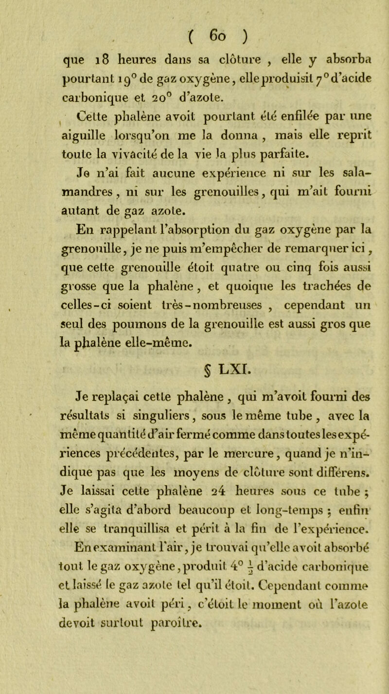 que i8 heures dans sa clôture , elle y absorba pourtant 19® de gaz oxygène, elle produisit 7° d’acide carbonique et 20” d’azote. Cette phalène avoit pourtant été enfilée par une aiguille lorsqu’on me la donna , mais elle reprit toute la vivacité de la vie la pins parfaite. Je n’ai fait aucune expérience ni sur les sala- mandres , ni sur les grenouilles, qui m’ait fourni autant de gaz azote. En rappelant l’absorption du gaz oxygène par la grenouille, je ne puis m’empêcher de remarquer ici, que cette grenouille étoit quatre ou cinq fois aussi grosse que la phalène, et quoique les trachées de celles-ci soient très-nombreuses , cependant un seul des poumons de la grenouille est aussi gros que la phalène elle-même. § LXI. Je replaçai cette phalène , qui m’avoil fourni des résultats si singuliers, sous le même tube , avec la même quantité d’air fermé comme dans toutes les expé- riences précédentes, par le mercure, quand je n’in- dique pas que les moyens de clôture sont différens. Je laissai cette phalène 24 heures sous ce tube ; elle s’agita d’abord beaucoup et long-temps ; enfin elle se tranquillisa et périt à la fin de l’expérience. En examinant l'air, je trouvai qu’elle avoit absorbé tout le gaz oxygène,produit 4° -, d’acide carbonique et laissé le gaz azote tel qu’il éloil. Cependant comme la phalène avoit péri, c’éloit le moment où l’azote devoit surtout paroîtrc.
