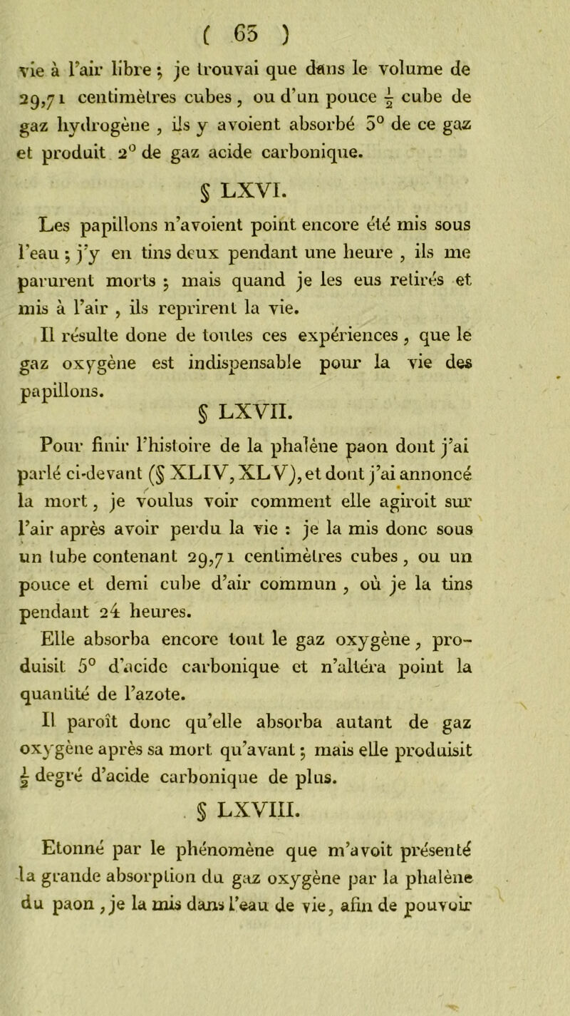 ( 65 ) vie à l’air libre ^ je trouvai que dans le volume de 29,71 centimètres cubes, ou d’un pouce cube de gaz hydrogène , ils y avoient absorbé 5° de ce gaz et produit 2*^ de gaz acide carbonique. § LXVI. Les papillons n’avoient point encore été mis sous l’eau 5 j’y en tins deux pendant une heure , ils me parurent morts j mais quand je les eus retirés et mis à l’air , ils reprirent la vie. Il résulte doue de tontes ces expériences , que le gaz oxygène est indispensable pour la vie des papillons. § LXVII. Pour finir l’histoire de la phalène paon dont j’ai parlé ci-devant (§ XLIV, XL V), et dont j’ai annoncé la mort, je voulus voir comment elle agiroit sur l’air après avoir perdu la vie ; je la mis donc sous un tube contenant 29,71 centimètres cubes, ou un pouce et demi cube d’air commun , où je la tins pendant 24 heures. Elle absorba encore tout le gaz oxygène, pro- duisit 5° d’acide carbonique et n’altéra point la quantité de l’azote. Il paroît donc qu’elle absorba autant de gaz oxygène après sa mort qu’avant 5 mais elle produisit è degré d’acide carbonique de plus. § LXVIII. Etonné par le phénomène que m’avoit présenté la grande absorption du gaz oxygène par la phalène du paon , je la mis dans l’eau de vie, afin de pouvoir