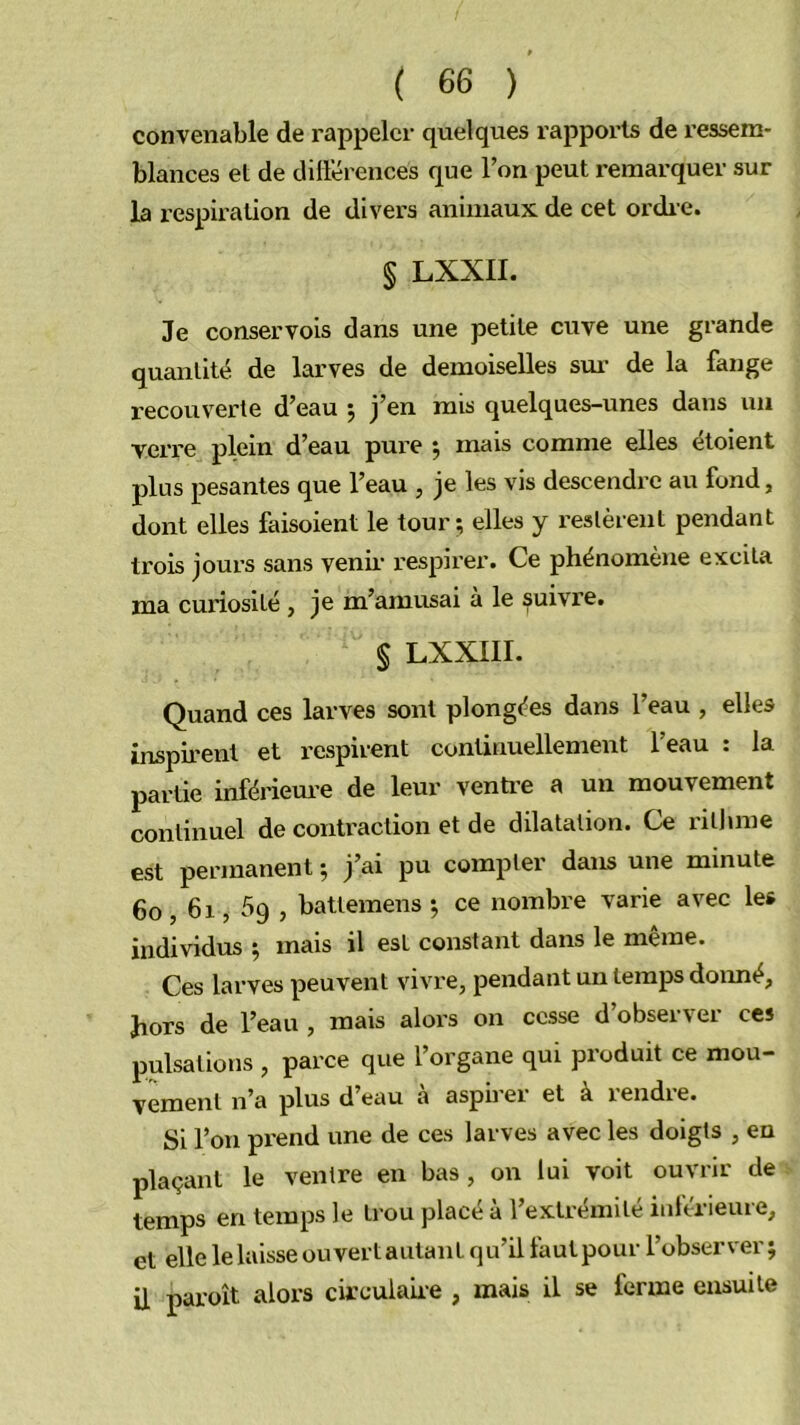 convenable de rappeler quelques rappoi’ls de ressem- blances et de dillerences que l’on peut remarquer sur la respiration de divers animaux de cet ordie. § LXXII. Je conservois dans une petite cuve une grande quantité de larves de demoiselles sui- de la fange recouverte d’eau 5 j’en mis quelques-unes dans un verre plein d’eau pure 5 mais comme elles étoient plus pesantes que l’eau , je les vis descendre au fond, dont elles faisoient le tour; elles y restèrent pendant trois jours sans venii* respirer. Ce phénomène excita ma curiosité , je m’amusai a le suivre. § LXXIII. Quand ces larves sont plongées dans l’eau , elles inspirent et l’cspirent continuellement 1 eau . la partie inférieure de leur ventre a un mouvement continuel de contraction et de dilatation. Ce ritlune est permanent ; j’ai pu compter dans une minute 60,61,59 , battemens ; ce nombre varie avec les individus ; mais il est constant dans le même. Ces larves peuvent vivre, pendant un temps doimé, hors de l’eau , mais alors on cesse d’observer ces pulsations , parce que l’organe qui produit ce mou- vement n’a plus d eau a aspbei et à rendie. Si l’on prend une de ces larves avec les doigts , en plaçant le ventre en bas, on lui voit ouvrir de temps en temps le trou placé à l’extrémité iui'érieure, et elle le laisse ouvert autant qu’il fautpour l’observer ; il paroît alors circulahe , mais il se ferme ensuite