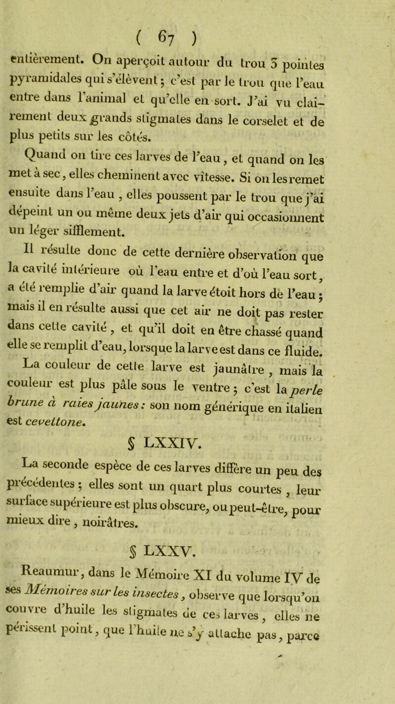 ( ) enlievemenl. On aperçoit autour du trou 5 pointes pyi-anaidales qui s’élèvent ; c’est par le trou que l’eau entre dans l’animal et qu’elle en sort. J’ai vu clai- rement deux grands stigmates dans le corselet et de plus petits sur les côtés. Quand on lire ces larves de l’eau, et quand on les met à sec, elles cheminent avec vitesse. Si ou les remet ensuite dans l’eau , elles poussent par le trou que j’ài dépeint un ou meme deux jets d’air qui occasiomient un léger sifflement. Il résulte donc de cette dernière observation que la cavité intérieure où l’eau entre et d’où l’eau sort, a été remplie d’air quand la larve étoit hors de l’eau ; mais il en résulte aussi que cet air ne doit pas rester dans celte cavité , et qu’il doit en être chassé quand elle se remplit d’eau, lorsque la larve est dans ce fluide. La couleur de cette larve est jaunâtre, mais la couleur est plus pâle sous le ventre; c’est \aperle brune à raies jaunes: son nom générique en italien est cevettone. § LXXIV. La seconde espèce de ces larves diffère un peu des précédentes ; elles sont un quart plus courtes , lem- surface supérieure est plus obscure, ou peut-être, pour mieux dire, noirâtres. § LXXV. Reaumur, dans le Mémoire XI du volume IV de ses Mémoires sur les insectes, observe que lorsqu’on couvre d’huile les stigmates de ces larves, elles ne périssent point, que l’huiie ne s’y attache pas, parce