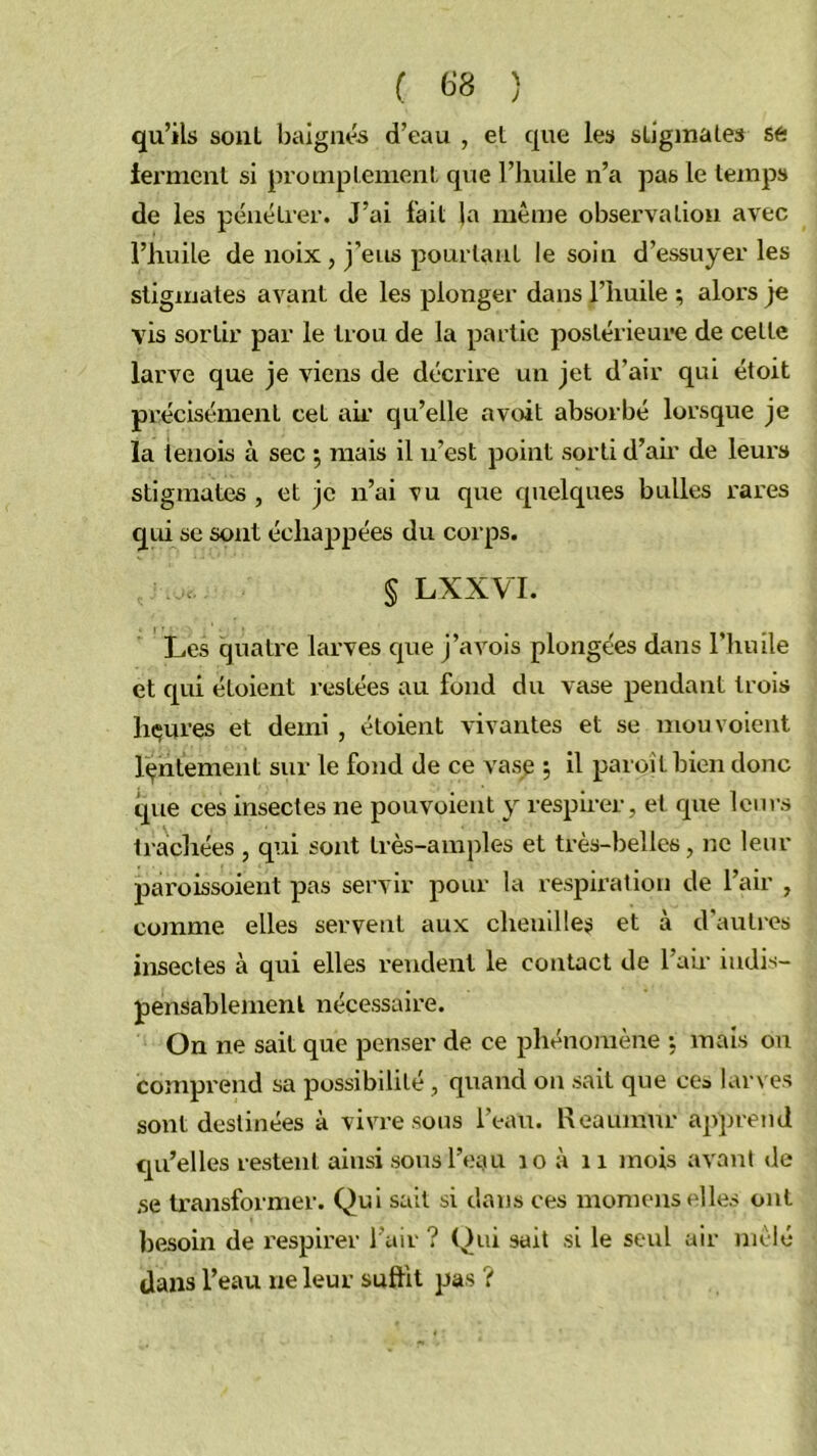 ( 6*8 ) qu’ils sont baignés d’eau , et que les stigmales se termcnl si promptement que l’huile n’a pas le temps de les pénétrer. J’ai fait la même observation avec l’huile de noix, j’eus pourtant le soin d’essuyer les stigmates avant de les plonger dans l’huile ; alors je vis sortir par le trou de la partie postérieure de cette larve que je viens de décrire un jet d’air qui étoit précisément cet aii' qu’elle avrût absorbé lorsque je la tenois à sec ^ mais il n’est point sorti d’ah’ de leurs stigmates , et je n’ai vu que quelques bulles rares qui se sont échappées du corps. § LXXVI. Les quatre larves que j’avois plongées dans l’huile et qui étoient restées au fond du vase pendant trois luxures et demi , étoient vivantes et se mou voient l(jhtement sur le fond de ce vase ; il paroîtbien donc ipie ces insectes ne pouvoieut y respirer, et que leurs trachées , qui sont très-amples et très-belles, ne leur paroissoient pas servir pour la respiration de l’air , comme elles servent aux chenilles et à d’auti'es insectes à qui elles rendent le contact de l’an- indis- pensablement nécessaire. On ne sait que penser de ce phénomène •, mais ou comprend sa possibilité, quand on sait que cea larves sont destinées à vivre sous l’eau. Heaumur apprend qu’elles restent ainsi sous l’eau lo à ii mois avant de se ti’ansformer. Qui sait si dans ces momens elles ont besoin de respirer l’air ? (^ui sait si le seul air mêlé dans l’eau ne leur suffit pas ?