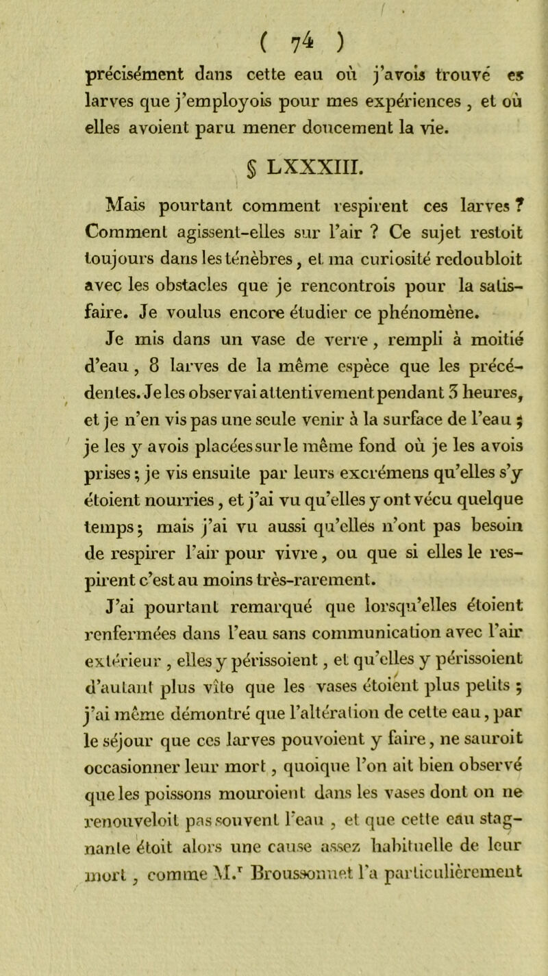 ( ) prëcisëment dans cette eau où j’avois trouvé es larves que j’employois pour mes expériences , et où elles avoient paru mener doticement la vie. § LXXXIII. Mais pourtant comment respirent ces larves ? Comment agissent-elles sur l’air ? Ce sujet restoit toujours dans les ténèbres, et ma curiosité rcdoubloit avec les obstacles que je rencontrois pour la satis- faire. Je voulus encore étudier ce phénomène. Je mis dans un vase de verre, rempli à moitié d’eau, 8 larves de la même espèce que les précé- dentes. Je les observai attentivement pendant 5 heui'es, et je n’en vis pas une seule venir à la surface de l’eau j je les y a vois placées sur le même fond où je les a vois prises ; je vis ensuite par leurs excrémens qu’elles s’y étoient nourries, et j’ai vu qu’elles y ont vécu quelque temps; mais j’ai vu aussi qu’elles n’ont pas besoin de respirer l’air pour vivre, ou que si elles le res- pirent c’est au moins très-rarement. J’ai pourtant remarqué que loi'squ’elles étoient renfei’mées dans l’eau sans communication avec l’air extérieur , elles y périssoient, et qu’elles y périssoient d’autant plus vite que les vases étoient plus petits ; j’ai même démontré que l’altération de cette eau, par le séjour que ces larves pouvoient y faire, ne sauroit occasionner leur mort, quoique l’on ait bien observé que les poissons mouroient dans les vases dont on ne reïiouveloit pas souvent l’eau , et que cette eau stag- nante étoit alors une cause assez lialiituelle de leur mort, comme M.” IBroussoime.t l'a particulièrement