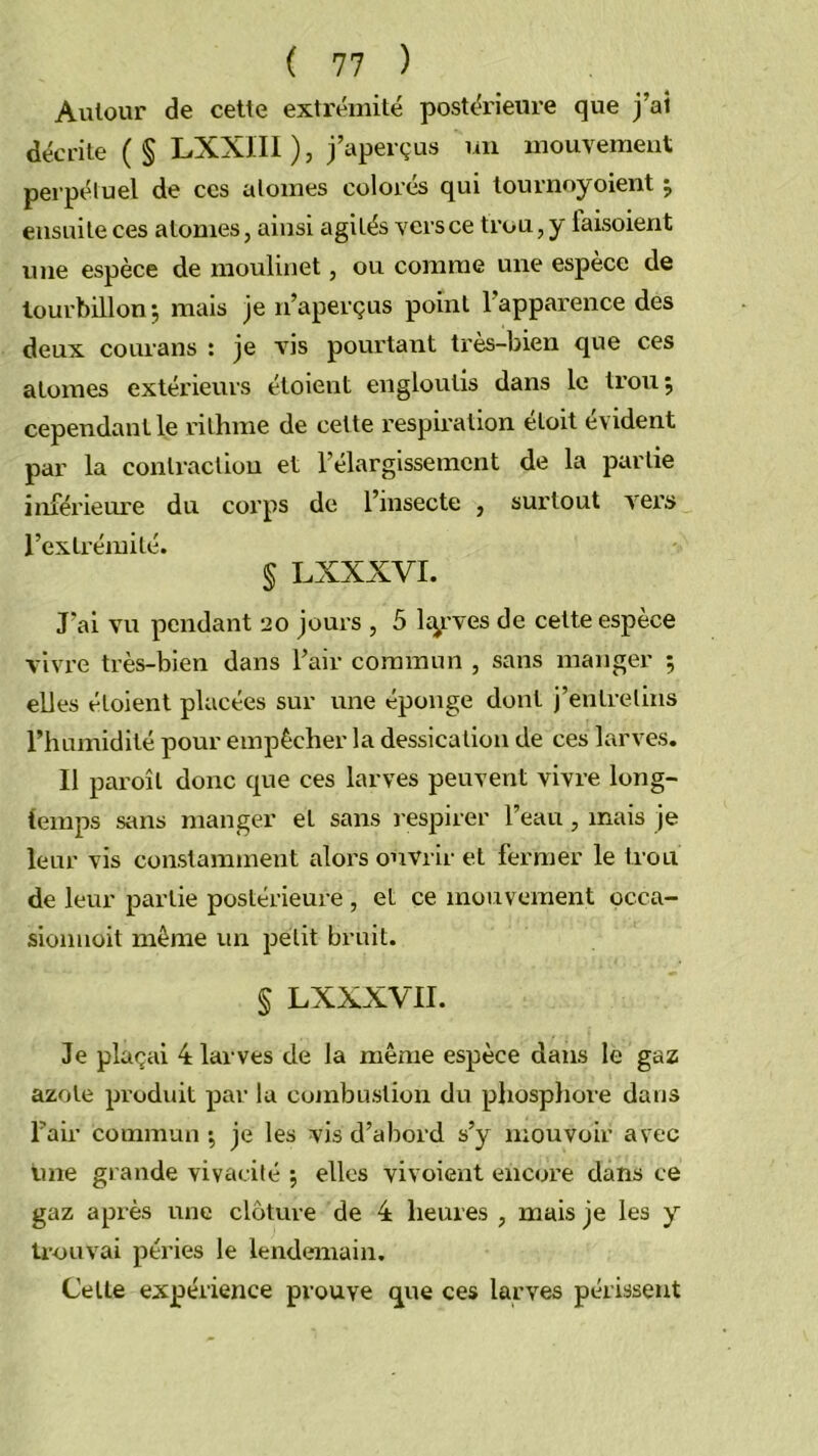 Autour de cette extrémité postérieure que j’ai décrite ( § LXXIIl ), j’aperçus un mouvement perpétuel de ces atomes colorés qui tournoyoient j ensuite ces atomes, ainsi agités vers ce trou, y faisoient une espèce de moulinet, ou comme une espèce de tourbillon-, mais je n’aperçus point l’apparence des deux courans : je vis pourtant très-bien que ces atomes extérieurs étoient engloutis dans le ti’ou 5 cependant le rithme de cette respiration étoit évident par la contraction et l’élargissement de la partie inférieure du corps de l’insecte , surtout vers l’extrémité. § LXXXVI. J’ai vu pendant 20 jours , 5 lap'ves de cette espece vivre très-bien dans l’air commun , sans manger ; elles étoient placées sur une éponge dont j’entretins l’humidité pour empêcher la dessication de ces larves. Il pai'oîl donc que ces larves peuvent vivre long- temps sans manger et sans respirer l’eau, mais je leur vis constamment alors ouvrir et fermer le trou de leur partie postérieure , et ce mouvement occa- siomioit même un petit bruit. § LXXXVII. Je plaçai 4 larves de la même espèce dans le gaz azote produit par lu combustion du pliosphore dans Fair commun ; je les vis d’abord s’y mouvoir avec une grande vivacité ; elles vivoient encore dans ce gaz après une clôture de 4 heures , mais je les y trouvai péries le lendemain. Celle expérience prouve ç^ue ces larves périssent