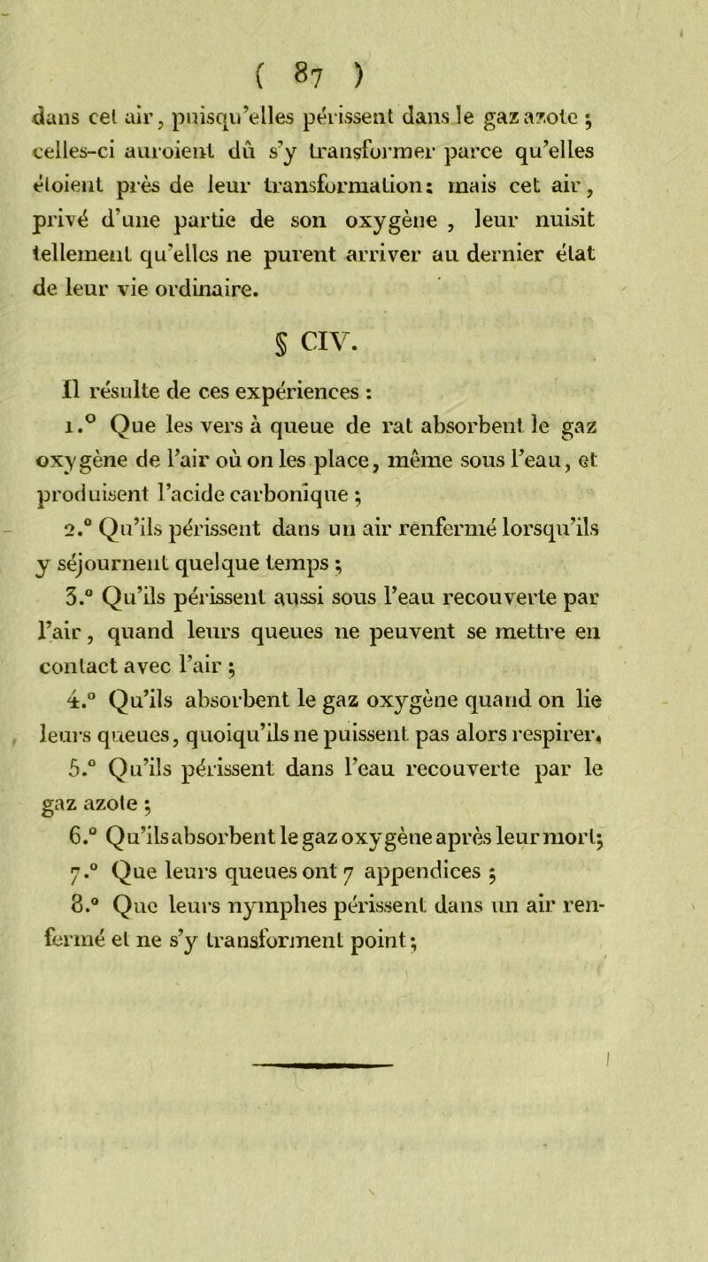 dans cel air, puisqu’elles périssent dans le gaza7;olc ; celles-ci auroienl dû s’y Lransfoi’mer parce qu’elles éloieiil près de leur transforma lion : mais cet air, privé d’une partie de son oxygène , leur nuisit tellement qu’elles ne purent arriver au dernier état de leur vie ordinaire. § CIV. Il résulte de ces expériences ; 1. ® Que les vers à queue de rat absorbent le gaz oxygène de l’air où on les place, même sous l’eau, et produisent l’acide carbonique ; 2.  Qu’ils périssent dans un air renfermé lorsqu’ils y séjournent quelque temps ; 3.  Qu’üs périssent aussi sous l’eau recouverte par l’air, quand leurs queues ne peuvent se mettre eu contact avec l’air ; 4. “ Qu’ils absorbent le gaz oxygène quand on lie , leui's queues, quoiqu’ils ne puissent pas alors respirer, 5° Qu’ils périssent dans l’eau recouverte par le gaz azote ; 6. ° Qu’ilsabsoi'bent le gaz oxygène après leur morlj 7. “ Que leurs queues ont 7 appendices 5 8. ® Que leurs nymphes péi’issent dans un air ren- fermé et ne s’y transforment point;