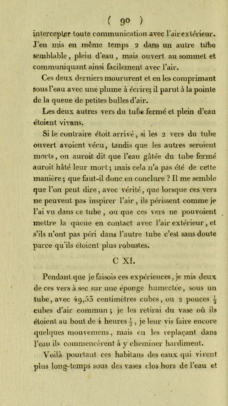 inlercepLer toute communication avec l'air ex teneur. J’en mis en même temps 2 dans un autre tubo semblable, plein d’eau, mais ouvert au sommet et communiquant ainsi facilement avec l’air. Ces deux deniiers moururent et en les comprimant Sous l’eau avec une plume à écrire; il parut à la pointe de la queue de petites bulles d’air. Les deux autres vers du tube fermé et plein d’eau étoient vivans. Si le contraire étoit arrivé, si les 2 vers du tube ouvert avoient vécu, tandis que les autres seroient morts, on auroit dit que l’eau gâtée du tube fermé auroit hâté leur mort; mais cela n’a pas été de celte manière ; que faut-il donc en conclure ? Il me semble que l’on peut dire, avec vérité, que lorsque ces vers ne peuvent pas inspirer l’air, ils périssent comme je l’ai vu dans ce tube, ou que ces vers ne pouvoient mettre la queue en contact avec l’air extérieur, et s’ils n’ont pas péri dans l’autre tube c’est sans doute parce qu'ils étoient plus robustes. C XI. Pendant que je faisois ces expériences, je mis deux de ces vers à sec sur une éponge humectée, sous un tube, avec 49,55 ceiitiinèlres cubes, ou 2 pouces ^ cubes d’air commun ; je les retirai du vase où ils étoient au bout de 4 heures 4 ; je leur vis faire encore quehjues mouvenicns, mais en les replaçant dans l’eau ils commencèrent à y cheminer hardiment. Voilà pourtant ces habilans des eaux ((ui virent plus long-temps sous des vases clos hors de l’eau et