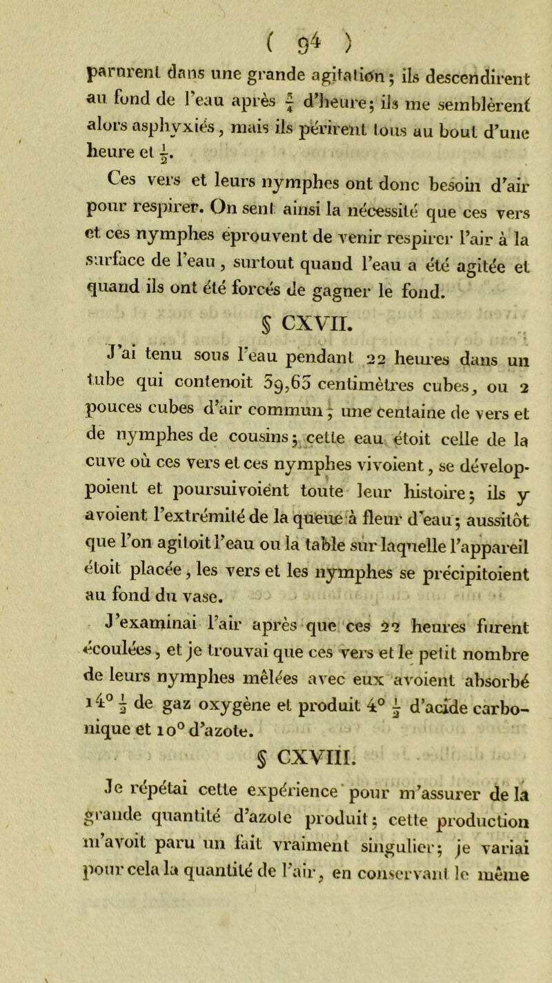 ( 9^ ) pftioienl dans une grande agitation 5 ils descendirent au fond de 1 eau après ~ d’heure; ils me semblèrent alors asphyxiés, mais ils pévireuL tous au bout d’une heure et Ces vers et leurs nymphes ont donc besoin d’air pour respirer. On sent ainsi la nécessité que ces vers et ces nymphes éprouvent de Avenir respirer l’air à la surface de l’eau , surtout quand l’eau a été agitée et quand ils ont été forcés de gagner le fond. § CXVII. J ai tenu sous 1 eau pendant 22 heiu’es dans un tube qui contenoit 59,60 cenlimèü'es cubes, ou 2 pouces cubes d’air commun ^ une centaine de vers et de nymphes de cousins; cette eau étoit celle de la cuve où ces vers et ces nymphes vivoient, se dévelop- poieuL et poursuivoiént toute leur histoire; iis y a voient l’extrémilé de la queue à fleur deau; aussitôt que Fon agitoit l’eau ou la table sur laquelle l’appareil étoit placée, les vers et les nymphes se précipitoient au fond du vase. J’examinai l’air api’ès que ces 22 heures fiurent écoulées, et Je trouvai que ces vers et le petit nombre de leurs nymphes mêlées avec eux av'oient absorbé 1-1° ^ de gaz oxygène et produit 1° i d’acide carbo- nique et 10° d’azote. S CXVIII. Je répétai celte expérience pour m’assurer delà grande quantité d’azote produit ; cette production m avoit paru un fait vraiment singulier; je variai pour cela la quantité de l’air, en conservant le même