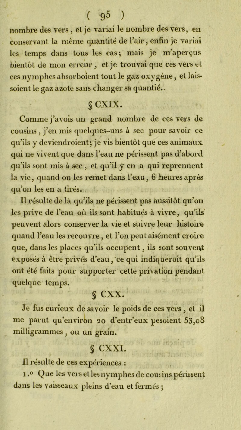 nombre des vers, el je variai le nombre des vers, en conservant la même qnanlité de l’air, enfin je variai les temps dans tous les cas^ mais je m’aperçus bientôt de mon erreur, et je trouvai que ces vers et ces nymphes absorboient tout le gaz oxygène, et lais- soient le gaz azote sans changer sa quantiè.. § CXIX. Comme j’avois un gx’and nombre de ces vers de cousins , j’en mis quelques-uns à sec pour savoir ce qu’ils y deviendroient: je vis bientôt que ces animaux qui ne vivent que dans l’eau ne périssent pas d’abord qu’ils sont mis à sec , et qu’il y en a qui reprennent la vie, quand on les remet dans l’eau, 6 heures après qu’on les en a tirés. Il résulte de là qu’ils ne périssent pas aussitôt qu’on les prive de l’eau où ils sont habitués à vivre, qu’ils peuvent alors conserver la vie et suivre leur histoire quand l’eau les recouvre, et l’on peut aisément croire que, dans les places qu’ils occupent, ils sont souvent exposés à être privés d’eau, ce qui indiquei’oit qu’ils ont été faits pour supporter cette privation pendairt quelque temps. § cxx. Je fus curieux de savoir le poids de ces vers, et il me parut qu’environ 20 d’entr’eux pesoient 53,08 milligrammes , ou un grain. § CXXI. Il résulte de ces expériences : 1.0 Que les versetlesnymphesde coutins périssent dans les vaisseaux pleins d’eau et fermés 5