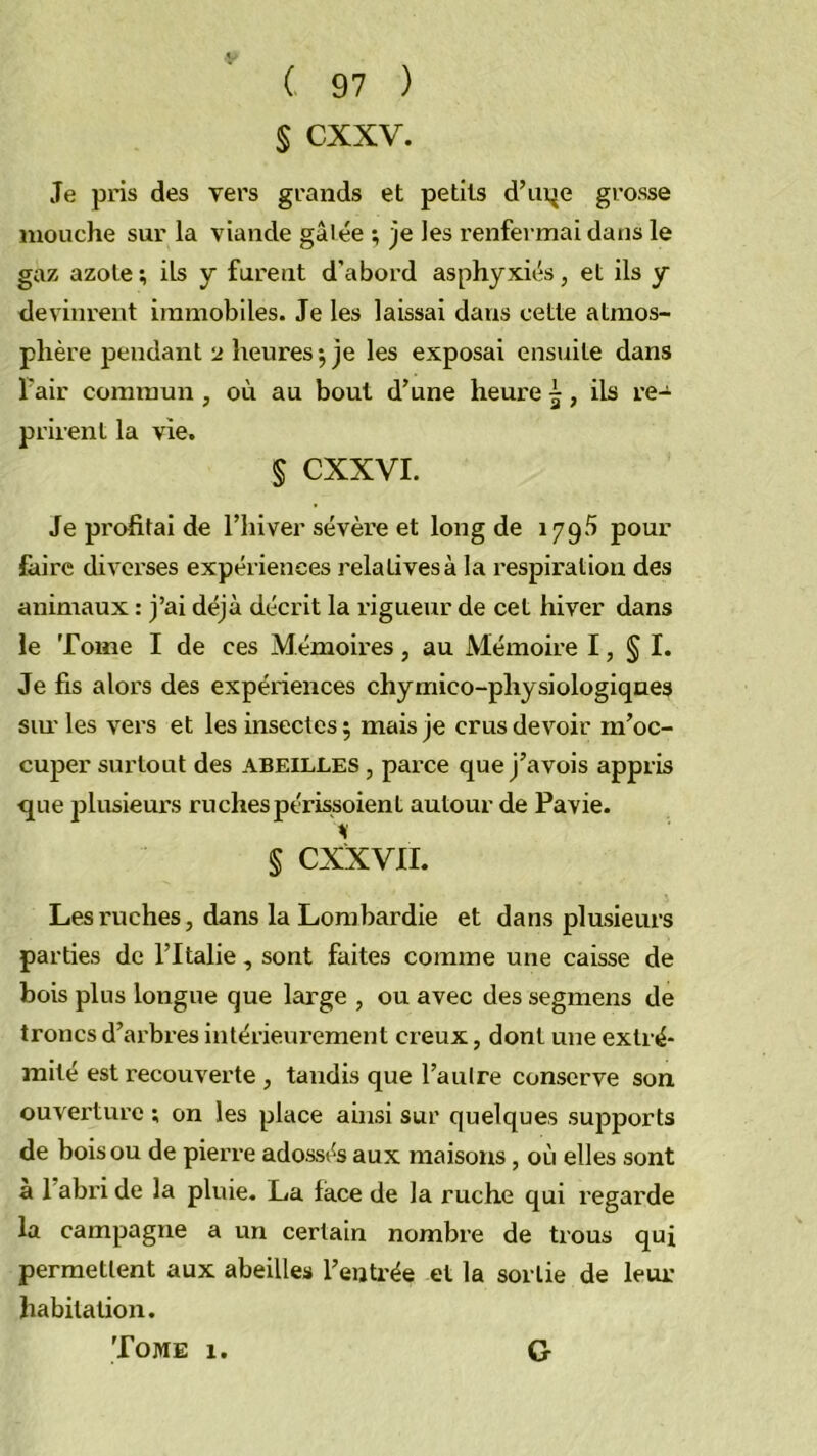 V ( 97 ) § cxxv. Je pris des vers grands et petits d’ui^e grosse mouche sur la viande gâlée ; je les renfermai dans le gaz azote ; ils y furent d’abord asphyxiés, et ils y devinrent immobiles. Je les laissai dans cette atmos- phère pendant 2 heures j je les exposai ensuite dans l'air commun , où au bout d’une heure 5, ils re- prirent la vie. § CXXVI. Je pi’ofitai de l’hiver sévère et long de 1795 pour fciire divei’ses expériences relatives à la respiration des animaux : j’ai déjà décrit la rigueur de cet hiver dans le Tome I de ces Mémoh’es , au Mémoire I, § I. Je fis alors des expériences chymico-physiologiqnes siu'les vers et les insectes; mais je crus devoir m’oc- cuper surtout des abeilles , parce que j’avois appris •que plusieurs ruchespérissoient autour de Pavie. § CXXVII. Les ruches, dans la Lombardie et dans plusieurs parties de l’Italie, sont faites comme une caisse de bois plus longue que large , ou avec des segmens de troncs d’arbres intérieui'ement creux, dont une extré- mité est recouverte , tandis que l’aulre conserve son ouvei’ture ; on les place ainsi sur quelques supports de bois ou de pierre adossés aux maisons, où elles sont a l’abri de la pluie. La face de la ruche qui regarde la campagne a un certain nombre de trous qui permettent aux abeilles l’eijti'ée et la sortie de leur habitation.