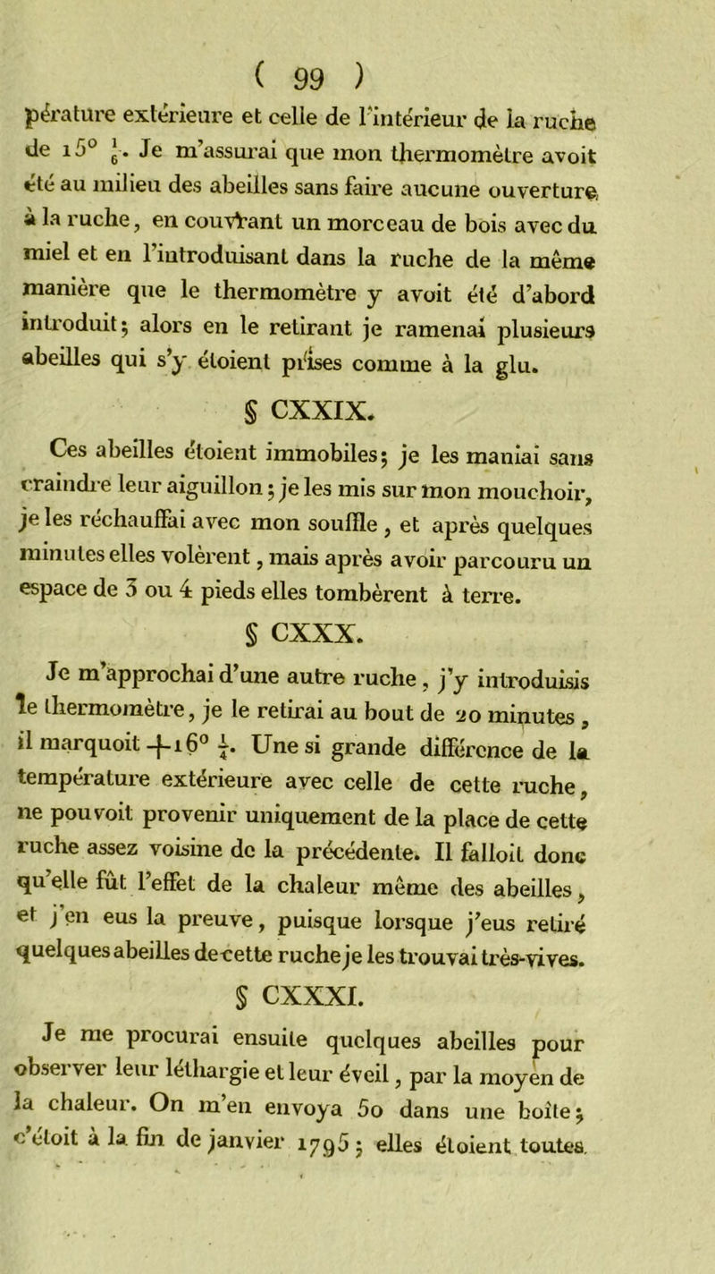 Jîërature extérieure et celle de l'intérieur de ia ruche de i5° g . Je massui’ai que mon t]iermomèlre avoit été au milieu des abeilles sans faire aucune ouverture, à la ruche, en couvrant un morceau de bois avec du miel et en 1 introduisant dans la ruche de la même manière que le thermomètre y avoit été d’abord inti'oduitj alors en le retirant je ramenai plusieurs abeilles qui s’y éloienl péises comme à la glu. § CXXIX. Ces abeilles étoient immobiles; je les maniai sam craindi e leur aiguillon ; je les mis sur mon mouchoii’, je les rechaufïài avec mon souffle , et après quelques minutes elles volèrent, mais après avoir parcouru un. espace de 3 ou 4 pieds elles tombèrent à teri’e. § cxxx. Je m approchai d une autre ruche .j’y introduisis îe thermomètre, je le retirai au bout de 20 minutes ^ il marquoit -^16® Une si grande différence de la température extérieure avec celle de cette i-uche, ne pou voit provenir uniquement de la place de cette ruche assez voisine de la précédente. Il falloit donc qu’elle fût l’effet de la chaleur meme des abeilles, et j en eus la preuve, puisque lorsque j’eus retiré quelques abeilles decette ruche je les trouvai très-vives. S cxxxi. Je me procurai ensuite quelques abeilles pour observer leur léthargie et leur éveil, par la moyen de la chaleui. On men envoya 5o dans une boîte; c etoit à la fin de janvier iyg5^ elles étoient toutes.