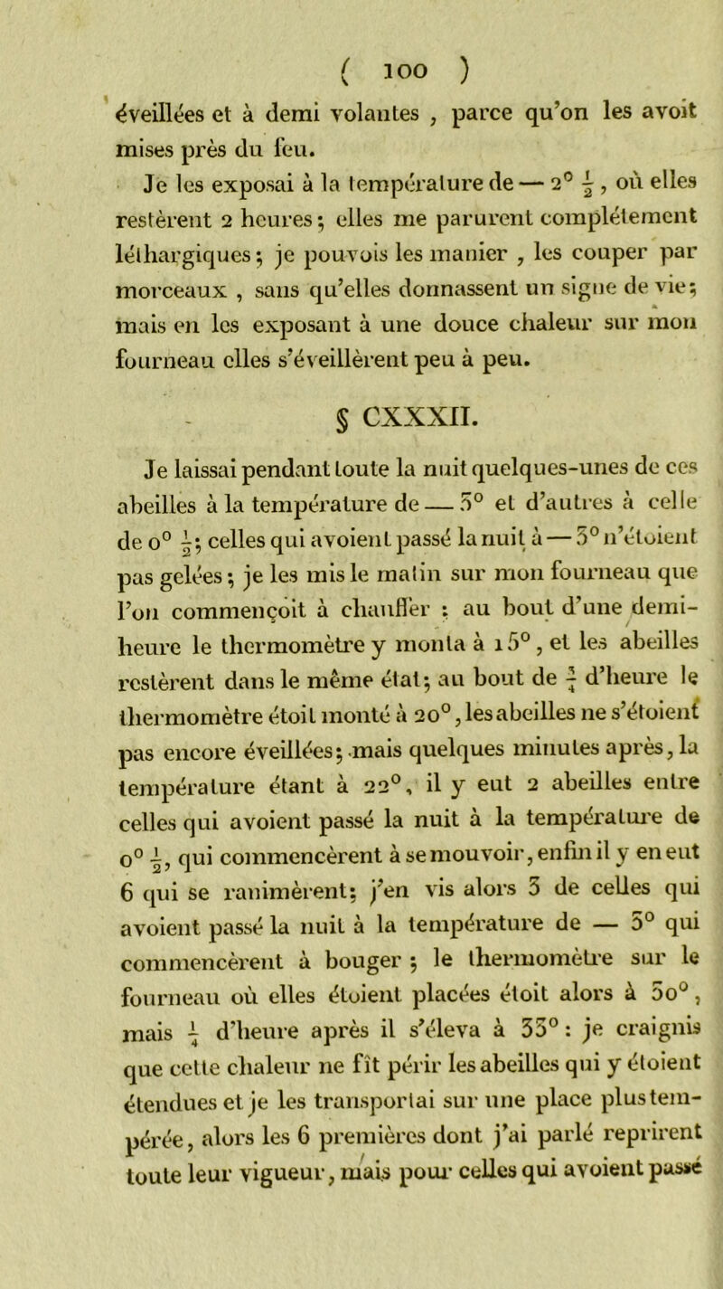 éveillées et à demi volantes , parce qu’on les avoit mises près du feu. Je les exposai à la température de — 2® ^ , où elles restèrent 2 heures ; elles me parurent complètement léthargiques ;; je pouvois les manier , les couper par morceaux , sans qu’elles donnassent un signe de vie; mais en les exposant à une douce chaleur sur mou fourneau elles s’éveillèrent peu à peu. § CXXXII. Je laissai pendant toute la nuit quelques-unes de ces aheilles à la tempéi’ature de — 5° et d’autres à celle de 0° celles qui avoient passé la nuit à — 5° n’étoient pas gelées ; je les mis le malin sur mon fourneau que l’oti commençoit à chauflèr ; au bout d’une demi- heure le thermomètre y monta à i5° , et les abeilles restèrent dans le même état; au bout de ~ d’heure le thermomètre étoit monté à 20°, les abeilles ne s’étoient pas encore éveillées; .mais quelques minutes après, la température étant à 22°, il y eut 2 abeilles entre celles qui avoient passé la nuit à la températm’e de 0° qui commencèrent à se mouvoir, enfin il y en eut 6 qui se ranimèrent; j’en vis alors 0 de celles qui avoient passé la nuit à la température de — 0° qui commencèrent à bouger ; le ihermomèti-e sur le fourneau où elles étoient placées étoit alors à 5o°, mais i d’heure après il s’éleva à 35° : je craignis que cette chaleur ne fît périr les abeilles qui y étoient étendues et je les transportai sur une place plus tem- pérée, alors les 6 premières dont j’ai parlé reprirent toute leur vigueur, mais poui’ celles qui avoient passé