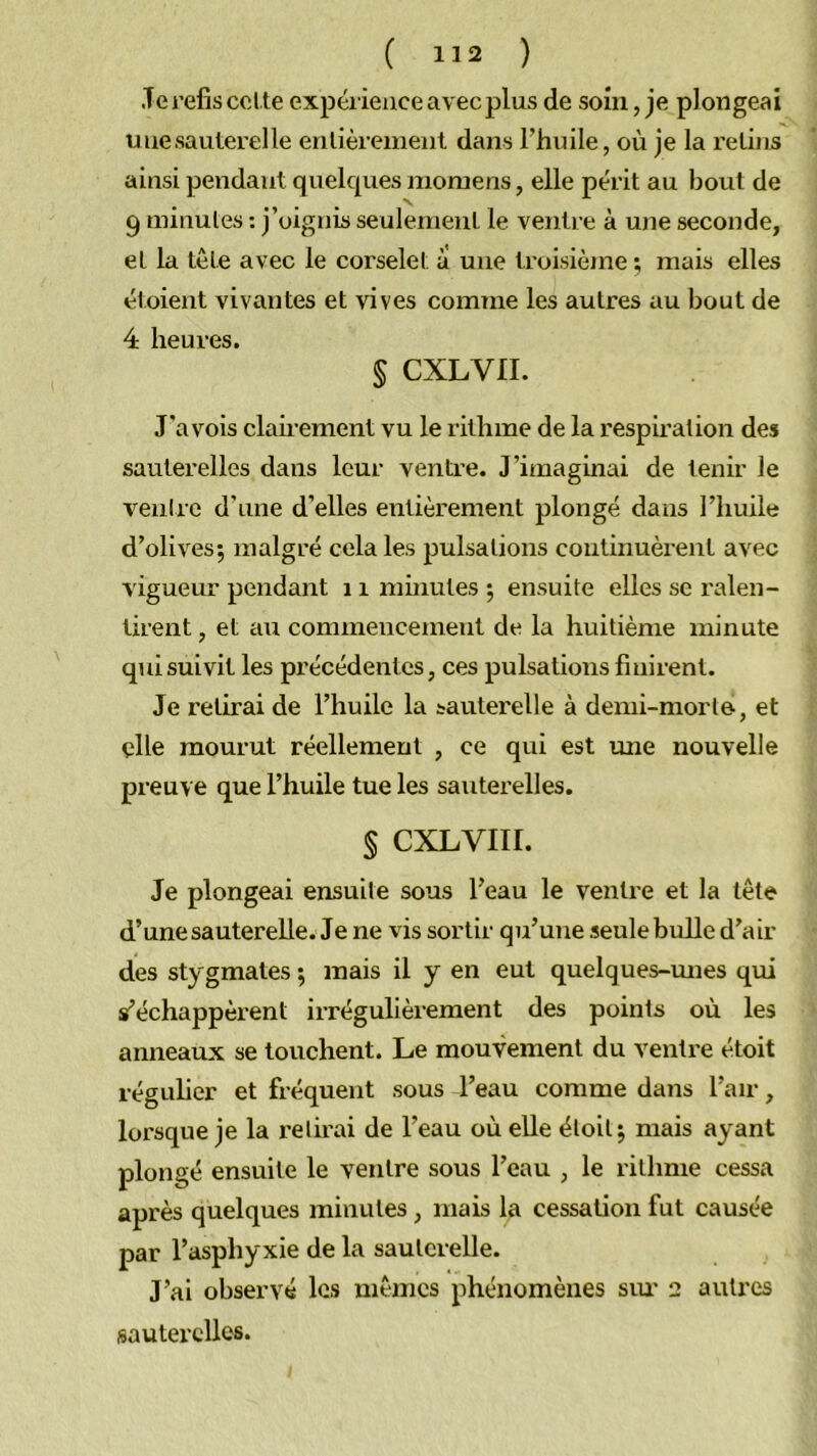 .Te refis col,te expérience avec plus de soin, je plongeai uuesautei'elle entièrement dans l’huile, où je la l’etins ainsi pendant quelques moraens, elle périt au bout de 9 minutes ; j’oignis seulement le ventre à une seconde, et la tête avec le corselet à une troisième ; mais elles étoient vivantes et vives comme les autres au bout de 4 heures. § CXLVII. T'a vois claii’ement vu le rithme de la respii’ation des sauterelles dans leur ventre. J’imaginai de tenir le venirc d’une d’elles entièrement plongé dans l’huile d’olives; malgré cela les jJulsations continuèrent avec vigueur pendant 11 minutes ; ensuite elles se ralen- tirent , et au commencement de la huitième minute qui suivit les précédentes, ces pulsations finirent. Je retirai de l’huile la sauterelle à demi-morte, et elle mourut réellement , ce qui est une nouvelle preuve que l’huile tue les sauterelles. § CXLVIII. Je plongeai ensuite sous l’eau le ventre et la tête d’une sauterelle. Je ne vis sortir qu’une seule bulle d’air des stygmates ; mais il y en eut quelques-mies qui s’échappèi'ent irrégulièrement des points où les anneaux se touchent. Le mouvement du ventre étoit régulier et fréquent sous l’eau comme dans l’air, lorsque je la relirai de l’eau où elle étoit; mais ayant plongé ensuite le ventre sous l’eau , le rithme cessa après quelques minutes , mais la cessation fut causée par l’asphyxie de la sauterelle. J’ai observé les mêmes phénomènes sm- 2 autres sauterelles.