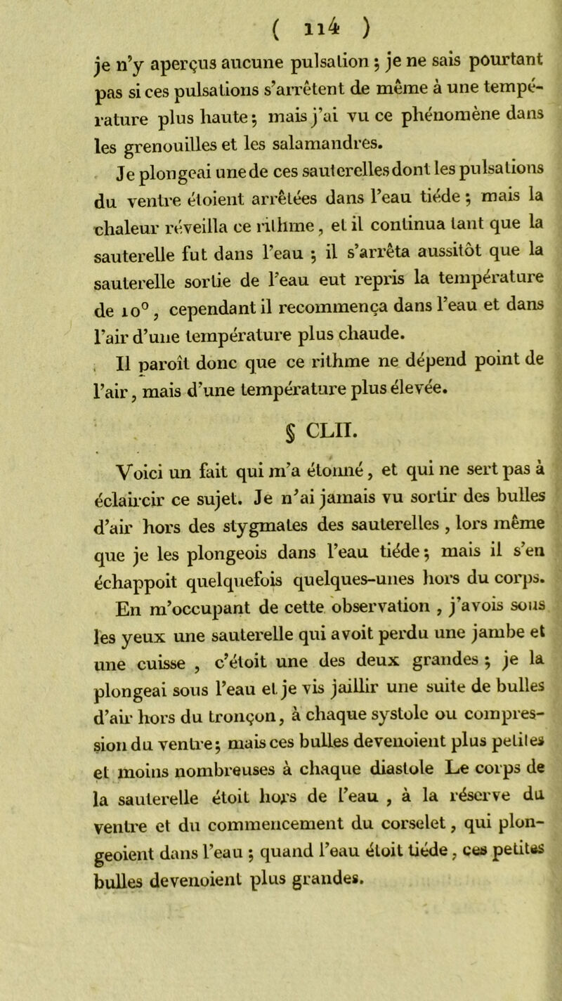 ( 11-4 ) je n’y aperçus aucune pulsation ; je ne sais pourtant pas si ces pulsations s’arrêtent de même à une tempé- rature plus haute 5 mais j’ai vu ce phénomène dans les grenouilles et les salamandres. Je plongeai unede ces sauterelles dont les pulsations du ventre étoient arrêtées dans l’eau tiède ; mais la chaleur réveilla ce ni lime, et il continua tant que la sauterelle fut dans l’eau , il s arrêta aussitôt que la sauterelle sortie de l’eau eut repris la température de 10°, cependant il recommença dans l’eau et dans l’air d’une température plus chaude. Il paroît donc que ce rithme ne dépend point de l’air, mais d’une température plus élevée. § CLII. Voici un fait qui m’a étoimé, et qui ne sert pas à éclahcir ce sujet. Je n’ai jamais vu sortir des bulles d’air hors des stygmates des sauterelles , lors même que je les plongeois dans l’eau tiède ; mais il s’en échappoit quelquefois quelques-unes hors du corps. En m’occupant de cette observation , j’avois sous les yeux une sautex'elle qui avoit perdu une jambe et une cuisse , c’étoit une des deux grandes ; je la plongeai sous l’eau et je vis jaillir une suite de bulles d’air hors du tronçon, à chaque systole ou compres- sion du ventre; mais ces bulles deveuoient plus peliles et moins nombreuses à chaque diastole Le corps de la sauterelle étoit hors de l’eau , à la réserve du ventre et du commencement du corselet, qui plon- geoient dans l’eau ; quand l’eau étoit tiède, ces petitiis bulles deveuoient plus grandes.