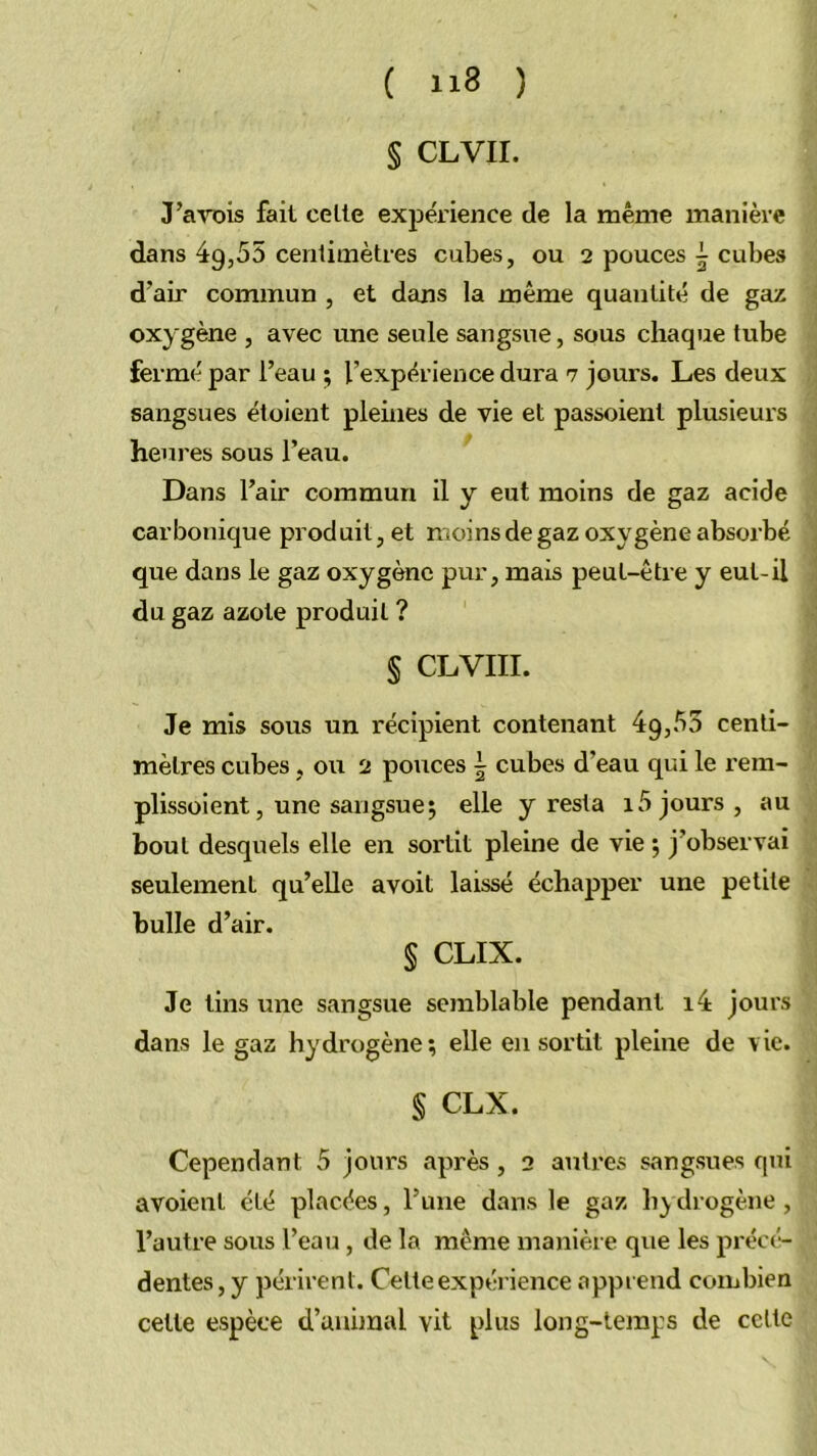 § CLVII. J’a'v’Dis fait celle expérience de la même manière dans 49,55 centimètres cubes, ou 2 pouces | cubes d’air commun , et dans la même quantité de gaz oxygène , avec une seule sangsue, sous chaque tube fermé par l’eau ; l’expérience dura 7 jours. Les deux sangsues étoiezit pleines de vie et passoient plusieurs heures sous l’eau. Dans l’air commun il y eut moins de gaz acide carbonique produit, et moins de gaz oxygène absorbé que dans le gaz oxygène pur, mais peut-être y eut-il du gaz azote produit ? § CLVIII. Je mis sous un récipient contenant 49,55 centi- mètres cubes, ou 2 polices | cubes d’eau qui le rem- plissoient, une sangsue; elle y resta 15 jours , au bout desquels elle en sortit pleine de vie ; j’observai seulement qu’elle avoit laissé échapper une petite bulle d’air. § CLIX. Je lins une sangsue semblable pendant i4 jours dans le gaz hydrogène; elle en sortit pleine de vie. § CLX. Cependant 5 jours après, 2 autres sangsues fini avoient été placées, ruue dans le gaz h^ drogène , l’autre sous l’eau, de la même manière que les précé- dentes, y périrent. Celte expérience apprend combien cette espèce d’animal vit plus long-temps de celte