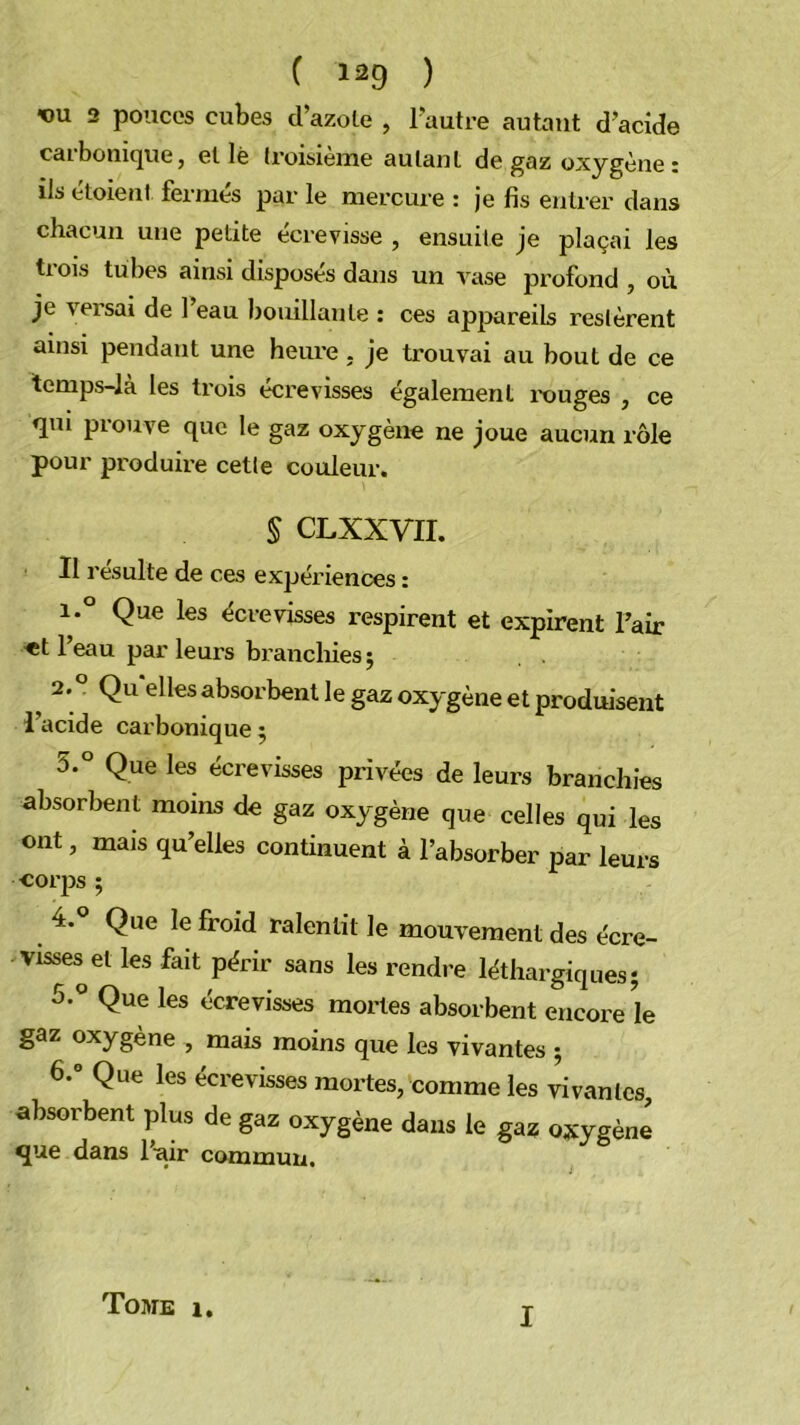 vu 2 pouces cubes d’azole , l'autre autant d’acide carbonique, elle h’oisième autant de gaz oxygène : ils étoient fermés par le mercure : je fis entrer dans chacun une petite écrevisse , ensuite je plaçai les trois tubes ainsi disposés dans un rase profond , où je versai de 1 eau bouillante : ces appareils restèrent ainsi pendant une heure, je trouvai au bout de ce temps-là les trois écrevisses également rouges , ce qm prouve que le gaz oxygène ne joue aucun rôle pour produire cette couleur. § CLXXVII. Il resuite de ces expériences : 1° Que les écrevisses respirent et expirent Fair «t l’eau par leurs brancliies J ^ 2. ? Qu elles absorbent le gaz oxygène et produisent l’acide carbonique 5 5° Que les écrevisses privées de leurs branchies absorbent moins de gaz oxygène que celles qui les ont, mais qu’elles continuent à l’absorber par leurs cor|}s ; 4. ° Que le froid ralentit le mouyeraent des écre- visses^ et les fait périr sans les rendre léthargiques j 5. ® Que les écrevisses mortes absorbent encore le gaz oxygène , mais moins que les vivantes 5 6. ° Que les écrevisses mortes, comme les vivantes, absorbent plus de gaz oxygène dans le gaz oxygène que dans l’air commun. Tome 1, I