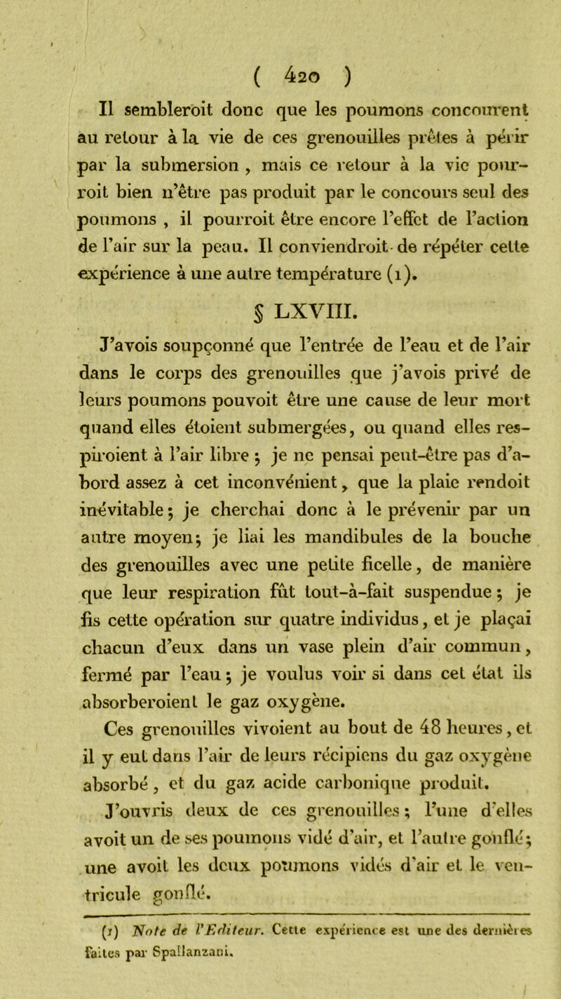 Il semblerôit donc que les poumons concnm-ent au retour à la vie de ces grenouilles prêles à péi ir par la submersion , mais ce retour à la vie pour- voit bien ii’être pas produit par le concours seul des poumons , il pourvoit être encore l’effet de l’action de l’air sur la peau. Il conviendroit de répéter cette expérience à une autre température (i). § LXVIII. J’avois soupçonné que l’entrée de l’eau et de l’air dans le corps des grenouilles que j’avois privé de leurs poumons pouvoit être une cause de leur mort quand elles étoient submergées, ou quand elles res- piroient à l’air libre j je ne pensai peut-être pas d’a- bord assez à cet inconvénient, que la plaie rendoit inévitable 5 je cherchai donc à le prévenir par un autre moyens je liai les mandibules de la bouche des grenouilles avec une petite ficelle, de manière que leur respiration fût tout-à-fait suspendue ; je fis cette opération sur quatre individus, et je plaçai chacun d’eux dans un vase plein d’air commun, fei'mé par l’eau ; je voulus voir si dans cet état ils absorberoient le gaz oxygène. Ces grenouilles vivoient au bout de 48 heures,et il y eut dans l’air de leurs récipiens du gaz oxygène absorbé, et du gaz acide carbonique produit. J’ouvris deux de ces grenouilles ; l’une d'elles avoit un de ses poumons vidé d’air, et l’autre gonflé; une avoit les deux poumons vidés d'air et le ven- tricule gonflé. (i) Note de rjRdileur. Cette espe'ricme est une des deriiièies faites par Spaüanzani.