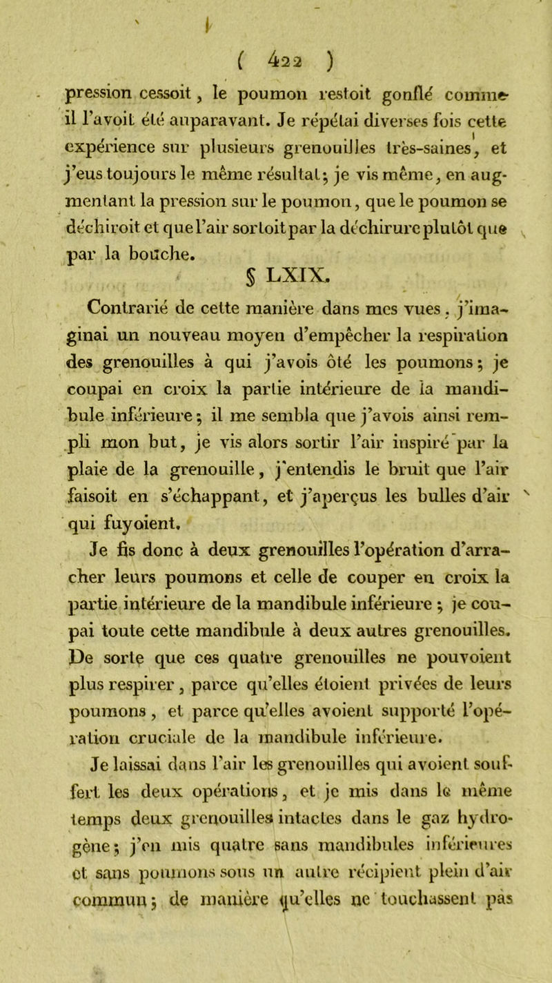 pression cessoit, le poumon resloit gonfle' comme- il l’a voit été auparavant. Je répétai diveises fois cette expérience sur plusieurs grenouilles Irès-saines, et j’eus toujours le même résultat^ je vis même^ en aug- mentant la pression sur le poumon, que le poumon se déchiroit et que l’air sorloitpar la déchirui’c plutôt que par la boache. § LXIX. Contrarié de cette manière dans mes vues . j’ima- ginai un nouveau moyen d’empêcher la respiration des grenouilles à qui j’avois ôté les poumons; je coupai en croix la partie intéi'ieure de la mandi- bule inférieure ; il me sembla que j’avois ainsi rem- pli mon but, je vis alors sortir l’air inspiré par la plaie de la grenouille, j'entendis le bruit que l’air faisoit en s’échappant, et j’aperçus les bulles d’air '■ qui fuyoient. Je fis donc à deux grenouilles l’opération d’arra- cher leurs poumons et celle de couper en croix la ]3artie intérieure de la mandibule inférieure ; je cou- pai toute celte mandibule à deux autres grenouilles. De sorte que ces quatre grenouilles ne pouvoient plus respirer , parce qu’elles étoient privées de leurs poumons , et parce qu’elles avoient supporté l’opé- ration cruciale de la mandibule inférieine. Je laissai dans l'air les gi'enouilles qui avoient souf- fert les deux opérations, et je mis dans le même temps deux grenouilles intactes dans le gaz hydro- gène; j’en mis quatre sans mandibules inférieures et sans poumons sous un autre récipient plein d’air commun; de manière <ju’elles ne touchassent pas