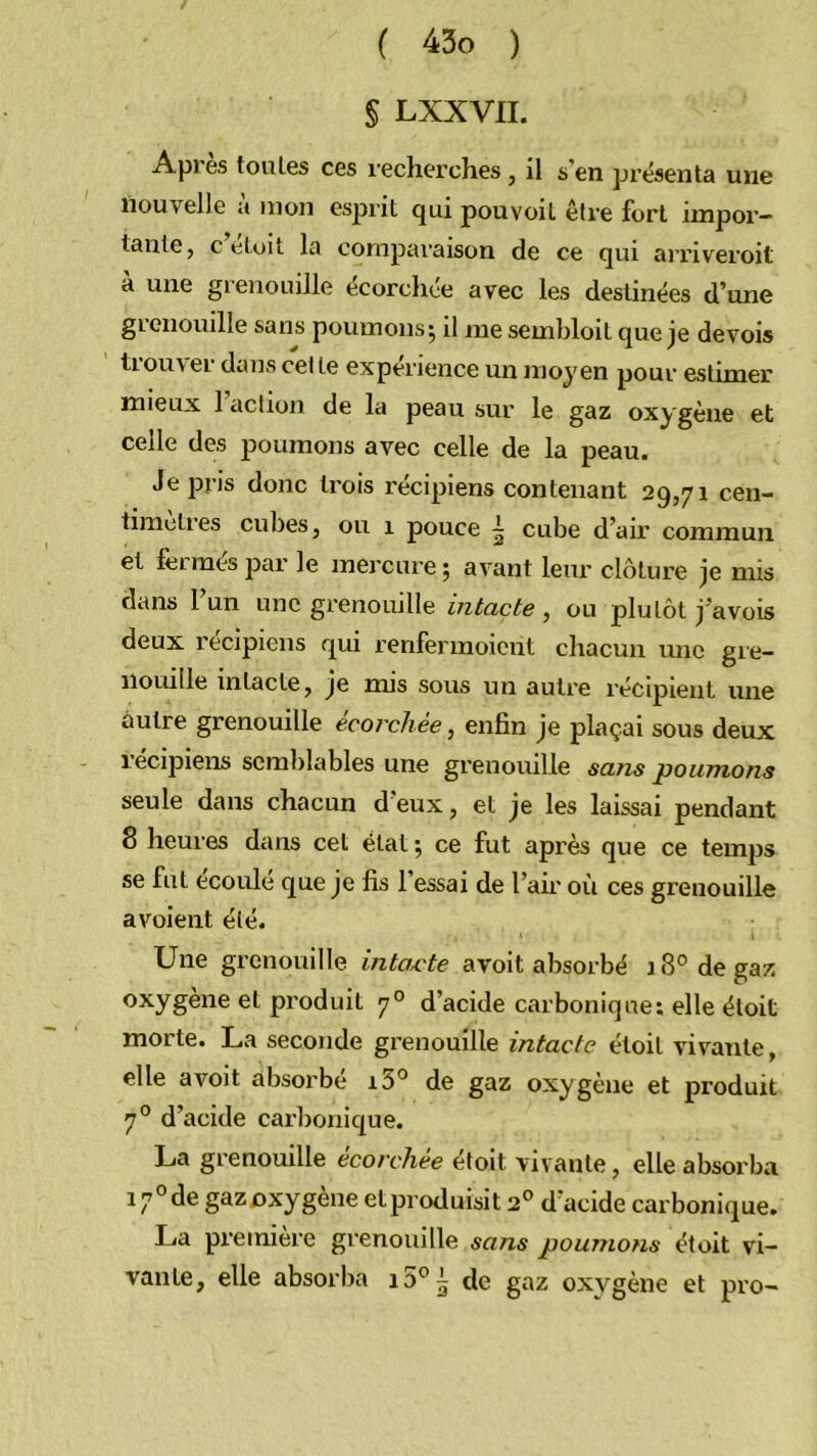 § LXXVII. Api es toutes ces recherches , il s en présenta une nouvelle a mon esjirit qui pouvoil être fort impor- tante, c etuu la comparaison de ce qui arriveroit à une grenouille écorcliée avec les destinées d’une grenouille sans poumons^ il me sembloit que je devois tiouvei dans cet te expérience un moyen pour estimer mieux 1 action de la peau sur le gaz oxygène et celle des poumons avec celle de la peau. Je pris donc trois recipiens contenant 29,71 cen- timètres cubes, ou 1 pouce ~ cube d’air commun et feiméspar le mercure; avant leur clôture je mis dans 1 un une grenouille intacte , ou plutôt j’avois deux recipiens qui renlerinoient chacun une gre- nouille intacte, je mis sous un autre récipient une autre grenouille écorchée, enfin je plaçai sous deux lecipiens semblables une grenouille sans poumons seule dans chacun d eux, et je les laissai pendant 8 heures dans cet état ; ce fut après que ce temps se fut écoulé que je fis 1 essai de l’air où ces grenouille avoient été. Une grenouille intax^te avoit absorbé 18° de gaz produit 7° d’acide carbonique; elle éloit morte. La seconde grenouille intacte étoit vivante, elle avoit absorbé i5° de gaz oxygène et produit 7° d’acide carlionique. La grenouille écorchée étoit vivante, elle absorba 17° de gaz oxygène et produisit 2° d'acide carbonique. La première grenouille sans poumo?is étoit vi- vante, elle absorba de gaz oxygène et pro-