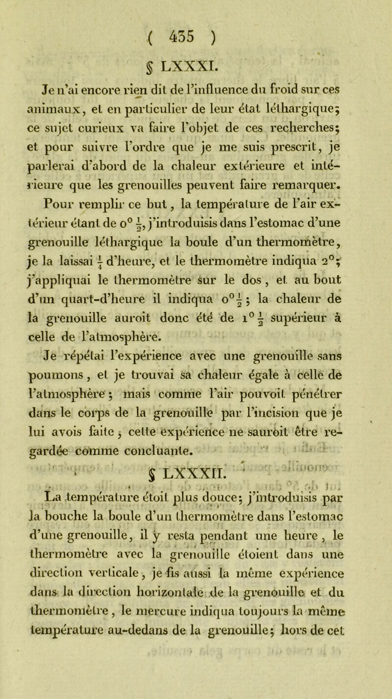 § LXXXI. Je ii’al encore rien dit de Tinflaence du froid sur ces animaux, et en particulier de leur étal léthargique; ce sujet curieux va faire l’objet de ces recherches; et pour suivre l’ordre que je me suis prescrit, je parlerai d’abord de la chaleur extérieure et inté- iieure que les grenouilles peuvent faire remarquer. Pour remplir ce but, la température de l’air ex- térieur étant de o° j’inti'oduisis dans l’estomac d’une grenouille léthargique la boule d’un thermomètre, je la laissai i d’heure, et le thei’momètre indiqua 2°; j’appliquai le thermomètre sur le dos, et, au bout d’un quart-d’heure il indiqua o°| ; la chaleur de la grenouille auroit donc été de supéi’ieur à celle de l’atmosphère. Je répétai l’expérience avec une grenouille sans poumons, et je trouvai sa chaleur égale à celle de l’atmosphère ; mais comme l’air pouvoit pénétrer dans le corps de la grenouille par l’incision que je lui avois faite , cette expérience ne saurdit être l’e- gardée comme concluante. S LXXXIL • * ^ * t ^ ^ ^‘ J , La température étoit plus douce; j’introduisis par la bouche la boule d’un thei’momètre dans l’estomac d’une grenouille, il y resta pendant une heure, le thermomètre avec la grenouille étoient dans une direction verticale, je fis aussi la même expérience dans la direction horizontale de la grenouille et du thermomètre , le mercure indiqua toujours la même température au-dedans de la grenouille; hors de cet