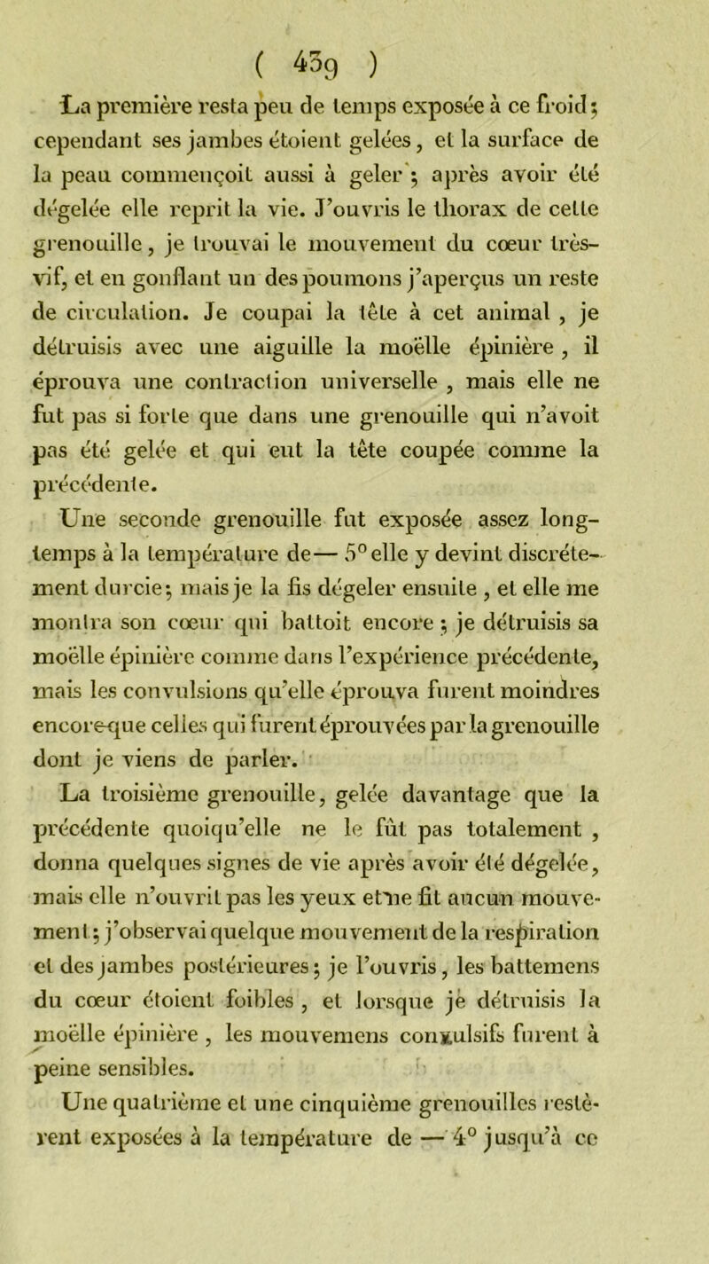 ( ^^9 ) tia première resta peu de temps exposée à ce froid 5 cependant ses jambes étoient gelées, et la surface de la peau commençoit aussi à geler ; ajjrès avoir été dégelée elle reprit la vie. J’ouvris le tliox’ax de cette grenouille, je trouvai le mouvement du cœur très- vif, et en gonflant un des poumons j’aperçus un l’este de circulation. Je coupai la tête à cet animal , je détruisis avec une aiguille la moelle épinière , il éprouva une contraction universelle , mais elle ne fut pas si forte que dans une grenouille qui n’avoit pas été gelée et qui eut la tète coupée comme la précédenle. Une seconde grenouille fut exposée assez long- temps à la tempéralui’e de— 5° elle y devint discrète- ment durcie 5 mais je la fis dégeler ensuite , et elle me montra son cœur qui battoit encore ; je détruisis sa moelle épinière connne dans l’expérience précédente, mais les convulsions qu’elle éprouva furent moindres encorecpie celles qui furent éprouvées par la grenouille dont je viens de parler. La troisième grenouille, gelée davantage que la fjrécédente quoiqu’elle ne le fut pas totalement , donna quelques signes de vie après avoir été dégelée, mais elle n’ouvrit pas les yeux et^ne fit aucun mouve- ment ; j’observai quelque moxivement de la res^xiration et des jambes postérieures j je l’ouvi’is, les battemens du cœur étoient foibles , et lorsque je détruisis la moelle épinière , les mouvemens convulsifs furent à peine sensibles. Une quatrième et une cinquième grenouilles l estè- rent exposées à la température de — 4° jusqu’à ce
