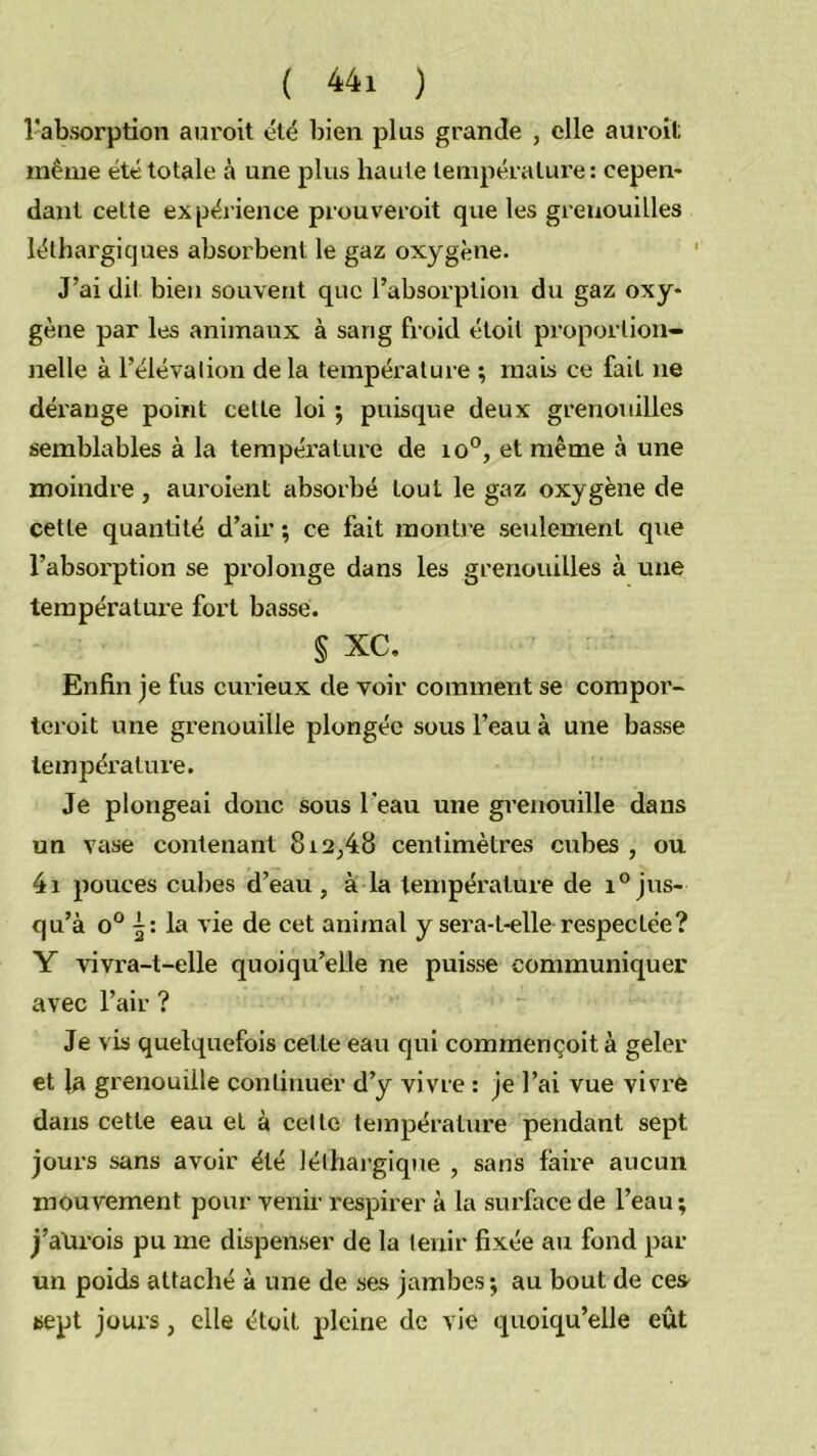 l’absorption auroit été bien plus grande , elle auroil; même été totale à une plus haute lempéralui'e: cepen* danl celte expéj’ience prouveroit que les grenouilles léthargiques absorbent le gaz oxygène. J’ai dit bien souvent que l’absorption du gaz oxy- gène par les animaux à sang froid éloil proportion- nelle à l’élévation de la température ; mais ce fait ne dérange point celle loi ; puisque deux grenouilles semblables à la température de io°, et même à une moindre , auroient absorbé tout le gaz oxygène de cette quantité d’air ; ce fait montre seulement que l’absorption se prolonge dans les grenouilles à une température fort basse. § XC, Enfin je fus curieux de voir comment se compor- teroit une grenouille plongée sous l’eau à une basse température. Je plongeai donc sous l’eau une grenouille dans un vase contenant 812^48 centimètres cubes , ou 4i pouces cubes d’eau , à la température de i° jus- qu’à la vie de cet animal y sera-t-elle respectée? Y vivra-t-elle quoiqu’elle ne puisse communiquer avec l’air ? Je vis quelquefois celle eau qui commençoit à geler et la grenouille continuer d’y vivre : je l’ai vue vivre dans cette eau et à cette température pendant sept jours sans avoir été lélhai'giqne , sans faire aucun mouvement pour venir respirer à la surface de l’eau; j’a'Urois pu me dispenser de la tenir fixée au fond par un poids attaché à une de ses jambes ; au bout de ces- sept jours, elle éloil pleine de vie quoiqu’elle eût