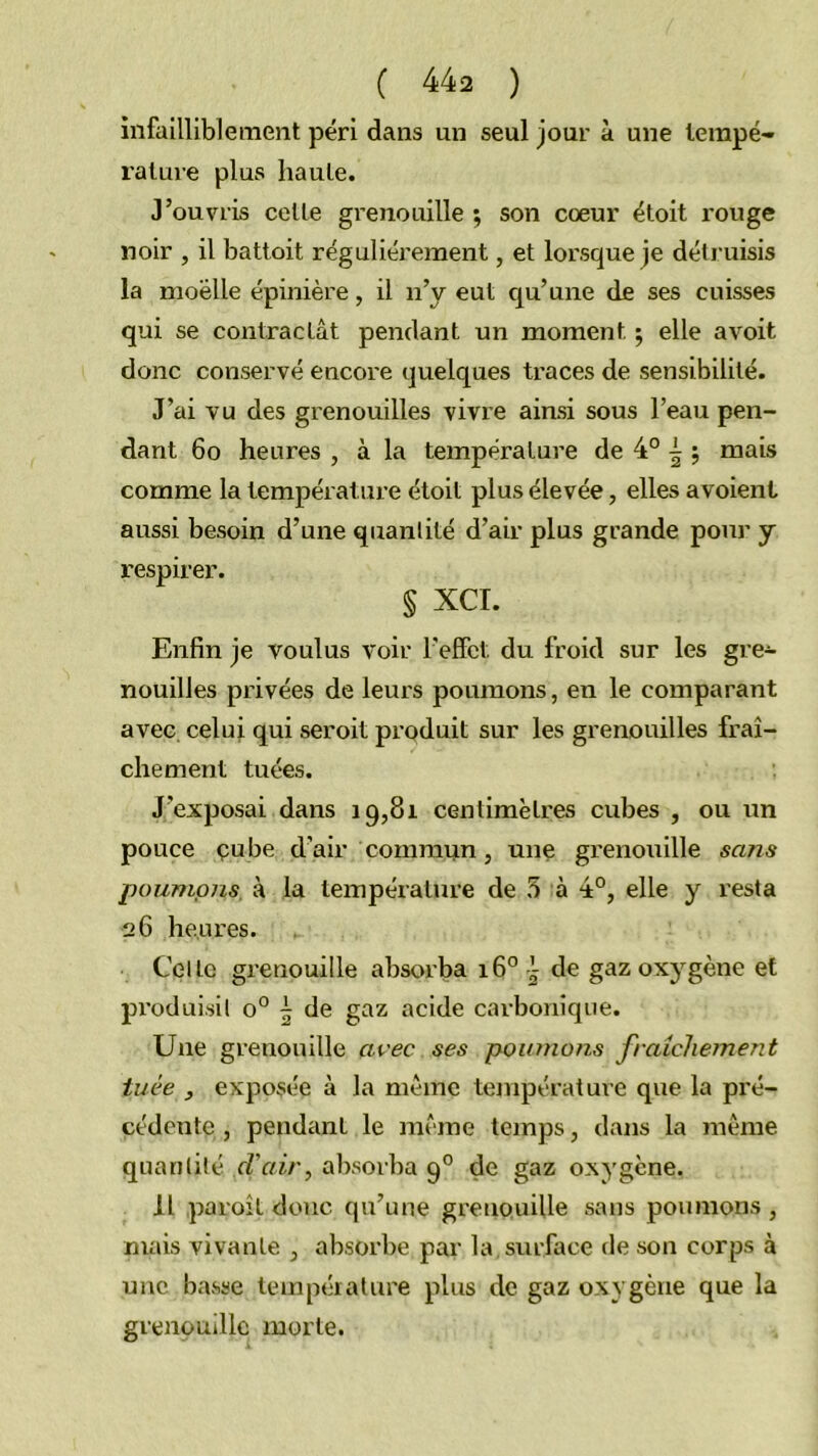 infailliblement péri dans un seul jour à une lempé- ralure plus haute. J’ouvris celle grenouille ; son coeur étoit rouge noir , il battoit régulièrement, et lorsque je détruisis la moelle épinière, il n’y eut qu’une de ses cuisses qui se contractât pendant un moment ; elle avoit donc conservé encore quelques traces de sensibilité. J’ai vu des grenouilles vivre ainsi sous l’eau pen- dant 6o heures , à la température de 4° i ; mais comme la température étoit plus élevée, elles avoient aussi besoin d’une quantité d’air plus grande pour y respirer. § XCI. Enfin je voulus voir l'effet du froid sur les gre- nouilles privées de leurs poumons, en le comparant avec celui qui seroit produit sur les grenouilles fraî- chement tuées. J’exposai dans 19,81 centimètres cubes , ou un pouce çube d’air commun, une grenouille sans poumons, à la température de 5 à 4°, elle y resta 2 G heures. Celle grenouille absorba 16° | de gaz oxygène et pi’oduisil 0° \ de gaz acide carbonique. Une grenouille aoec ses poumons fraîchement tuée , exposée à la même température que la pré- cédente , pendant le même temps, dans la même quantité d'air^ absorba 9° de gaz oxygène. Il paroît donc qu’une grenouille sans poumons , mais vivante , absorbe par la, surface de son corps à une basse température plus de gaz oxygène que la grenouille morte.