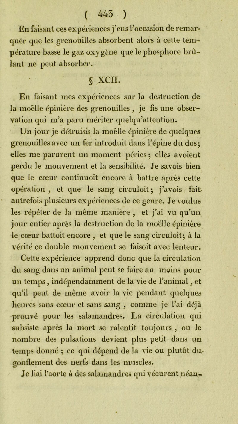 ( 445 ) En faisant ces expériences j’eus l’occasion de remar- quer que les grenouilles absorbent alors à celle lem- péralure basse le gaz oxygène que le phosphore brû- lant ne peut absorber. § XCII. En faisant mes expériences sur la destruction de la moelle épinière des grenouilles , je fis une obser- valion qui m’a paru mériter quelqu’altention. Un jour je détruisis la moelle épinière de quelques grenouilles avec un fer introduit dans l’épine du dos; elles me parurent un moment péries ; elles avoient perdu le mouvement et la sensibilité. Je sa vois bien que le cœur coutinuoit encore à battre après cette opéi'ation , et que le sang circuloit ; j’avois fait autrefois plusieui's expériences de ce genre. Je voulus les répéter de la même manière , et j’ai vu qu’un jour entier après la destruction de la moelle épinière le cœur battoit encore , et que le sang cii’culoit; à la vérité ce double mouvement se faisoit avec lenteur. Cette expérience apprend donc que la circulation du sang dans un animal peut se faire au moins pour un temps, indépendamment de la vie de l’animal, et qu’il peut de même avoir la vie pendant quelques heures sans cœur et sans sang , comme je l’ai déjà prouvé pour les salamandres. La circulation qui subsiste après la mort se ralentit toujours , ou le nombre des puLsalions devient plus petit dans un temps donné ; ce qui dépend de la vie ou plutôt dtu gonflement des nerfs dans les muscles. Je liai l’aorte à des salamandres qui vécurent néan-