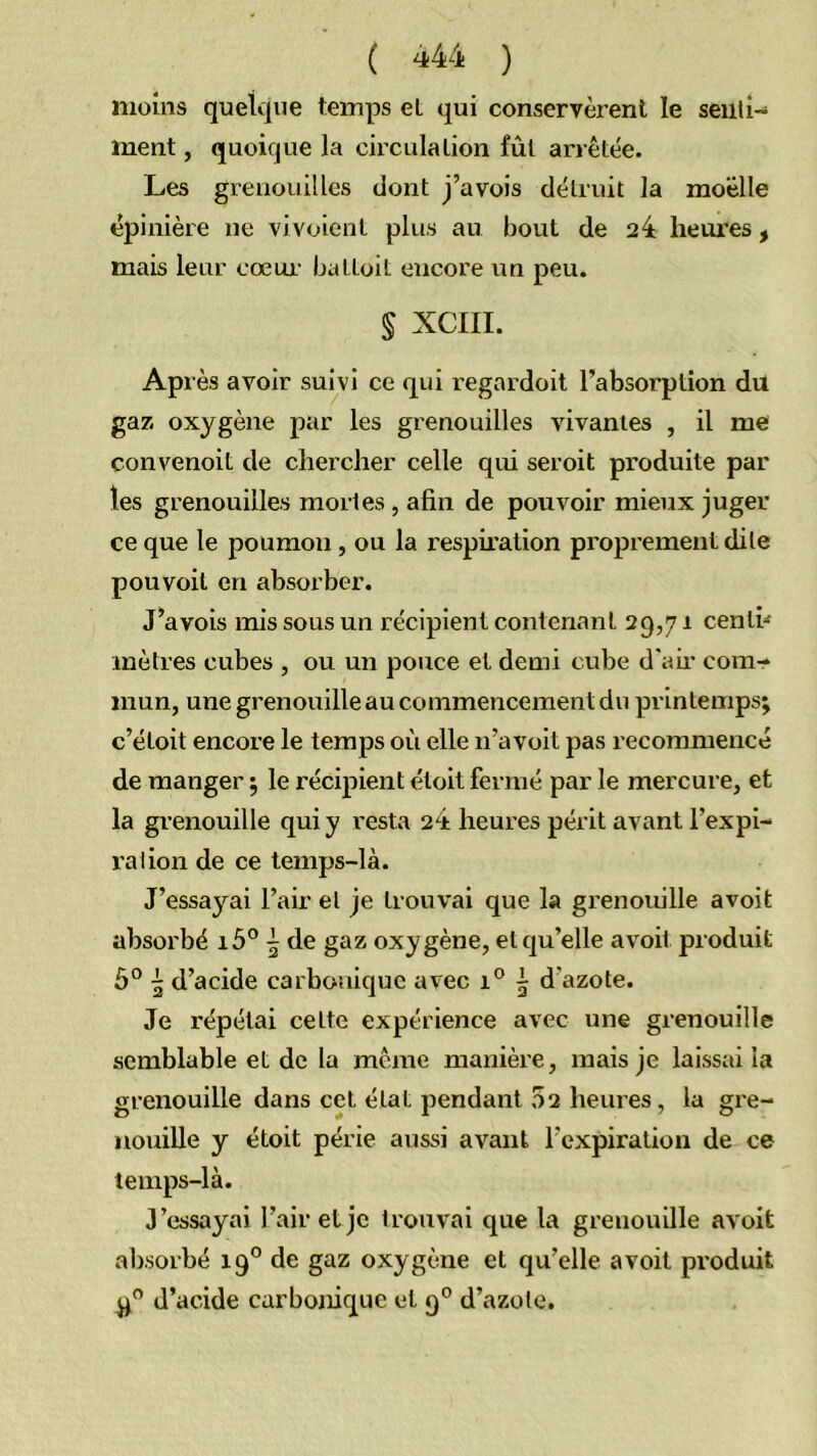 moins quelque temps et qui conservèrent le seiili- ment, quoique la circulation fût arrêtée. Les grenouilles dont j’avois détruit la moelle épinière ne vivoient plus au bout de 24 heures, mais leur cœui’ battoit encore un peu. § XCIII. Après avoir suivi ce qui regardoit l’absorption du gaz oxygène par les grenouilles vivantes , il me convenoit de chercher celle qui seroit produite par les grenouilles mortes, afin de pouvoir mieux juger ce que le poumon, ou la respiration proprement dite pou voit en absorber. J’avois mis sous un récipient contenant 29,71 centi- mètres cubes , ou un pouce et demi cube d'air com- mun, une grenouille au commencement du printemps; c’étoit encore le temps où elle n’avoit pas recommencé de manger ; le récipient étoit fermé par le mercure, et la grenouille qui y resta 24 heures périt avant l’expi- ralion de ce temps-là. J’essayai l’air et je trouvai que la grenouille avoit absorbé i5° 5 de gaz oxy gène, et qu’elle avoit produit ô° 5 d’acide carbonique avec 1° i d’azote. Je répétai cette expérience avec une grenouille semblable et de la même manièi'e, mais je laissai la grenouille dans cet état pendant 02 heui’es, la gre- nouille y étoit périe aussi avant l’expiration de ce temps-là. J’essayai l’air et je trouvai que la grenouille avoit absorbé 19° de gaz oxygène et qu’elle avoit produit d’acide carbonique et 9° d’azote.